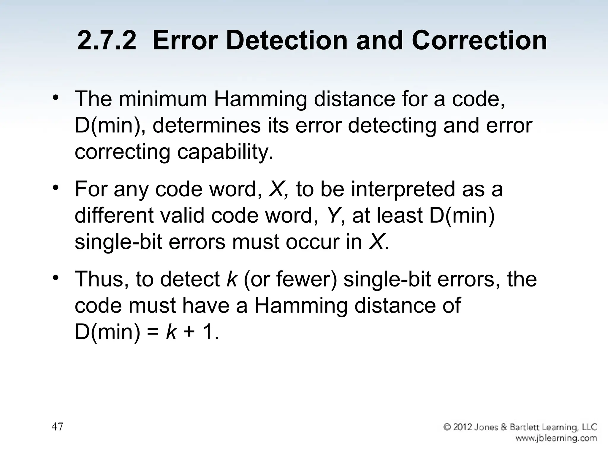 47
• The minimum Hamming distance for a code,
D(min), determines its error detecting and error
correcting capability.
• For any code word, X, to be interpreted as a
different valid code word, Y, at least D(min)
single-bit errors must occur in X.
• Thus, to detect k (or fewer) single-bit errors, the
code must have a Hamming distance of
D(min) = k + 1.
2.7.2 Error Detection and Correction
 