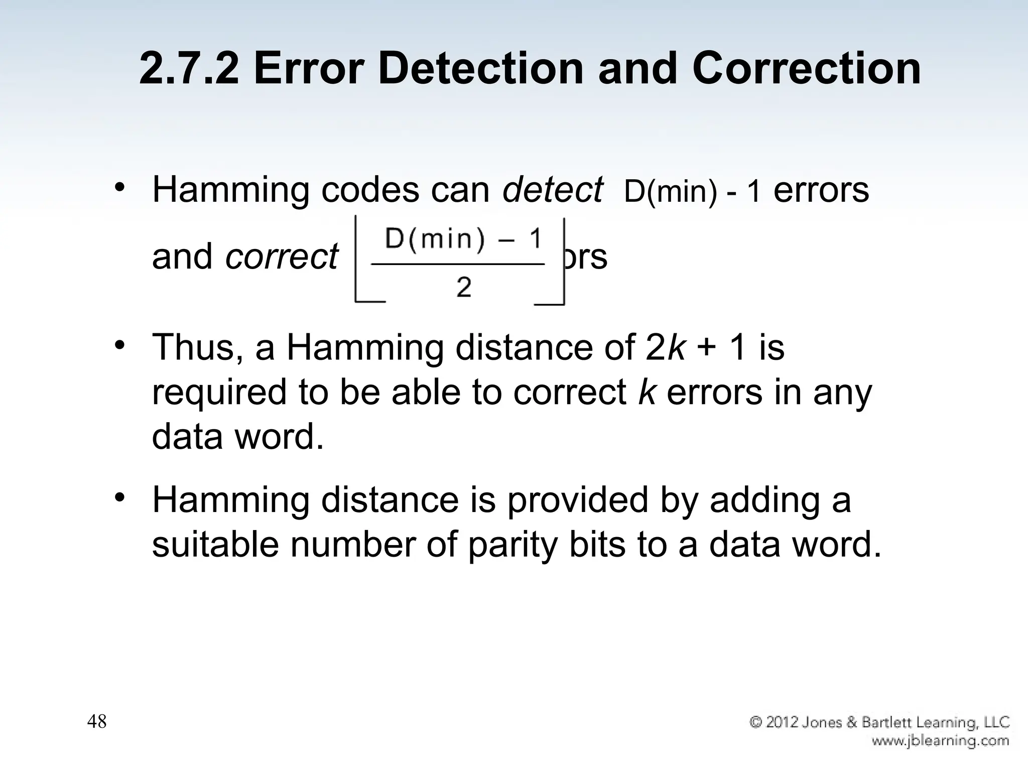 48
• Hamming codes can detect D(min) - 1 errors
and correct errors
• Thus, a Hamming distance of 2k + 1 is
required to be able to correct k errors in any
data word.
• Hamming distance is provided by adding a
suitable number of parity bits to a data word.
2.7.2 Error Detection and Correction
 