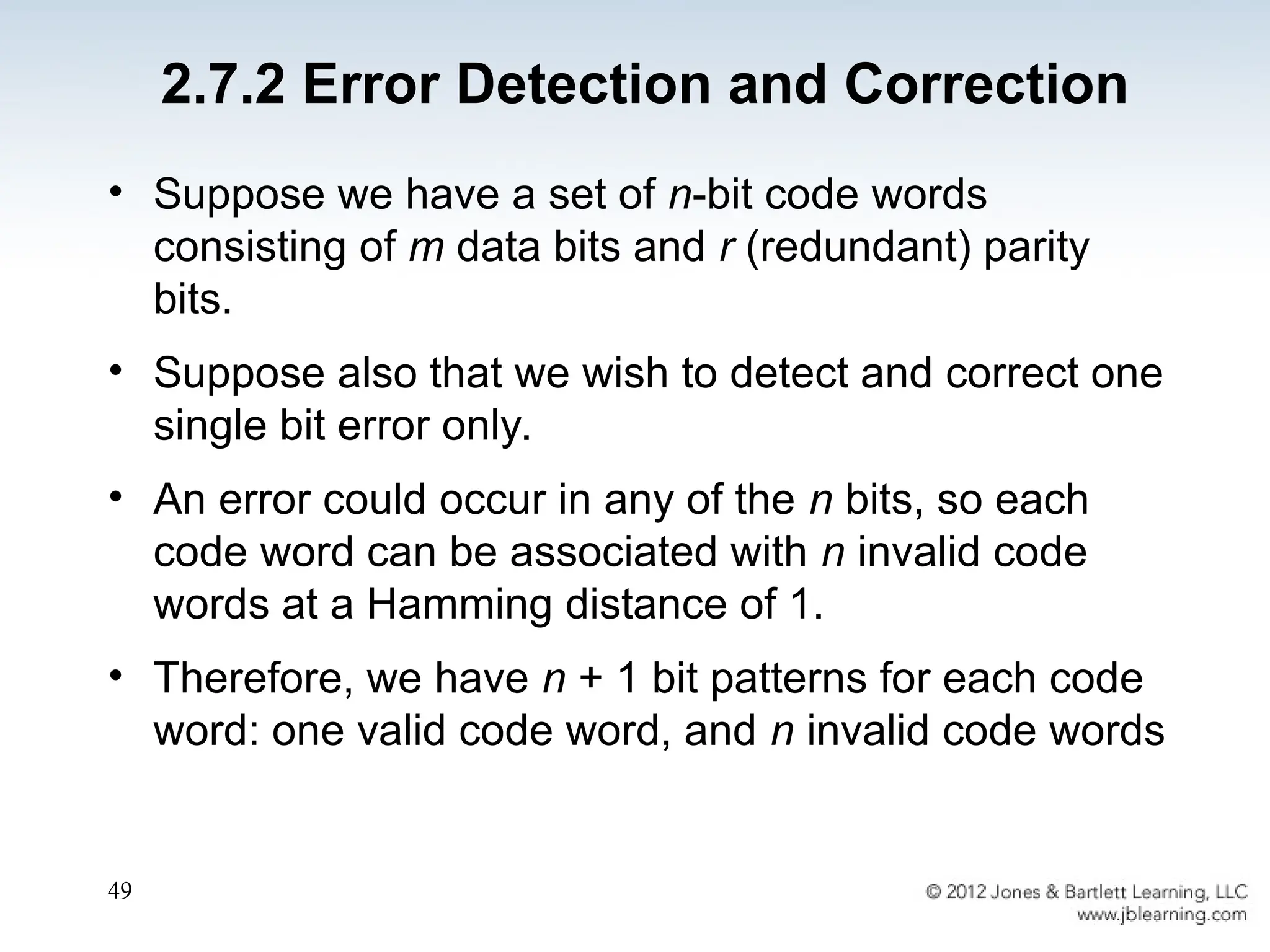 49
• Suppose we have a set of n-bit code words
consisting of m data bits and r (redundant) parity
bits.
• Suppose also that we wish to detect and correct one
single bit error only.
• An error could occur in any of the n bits, so each
code word can be associated with n invalid code
words at a Hamming distance of 1.
• Therefore, we have n + 1 bit patterns for each code
word: one valid code word, and n invalid code words
2.7.2 Error Detection and Correction
 
