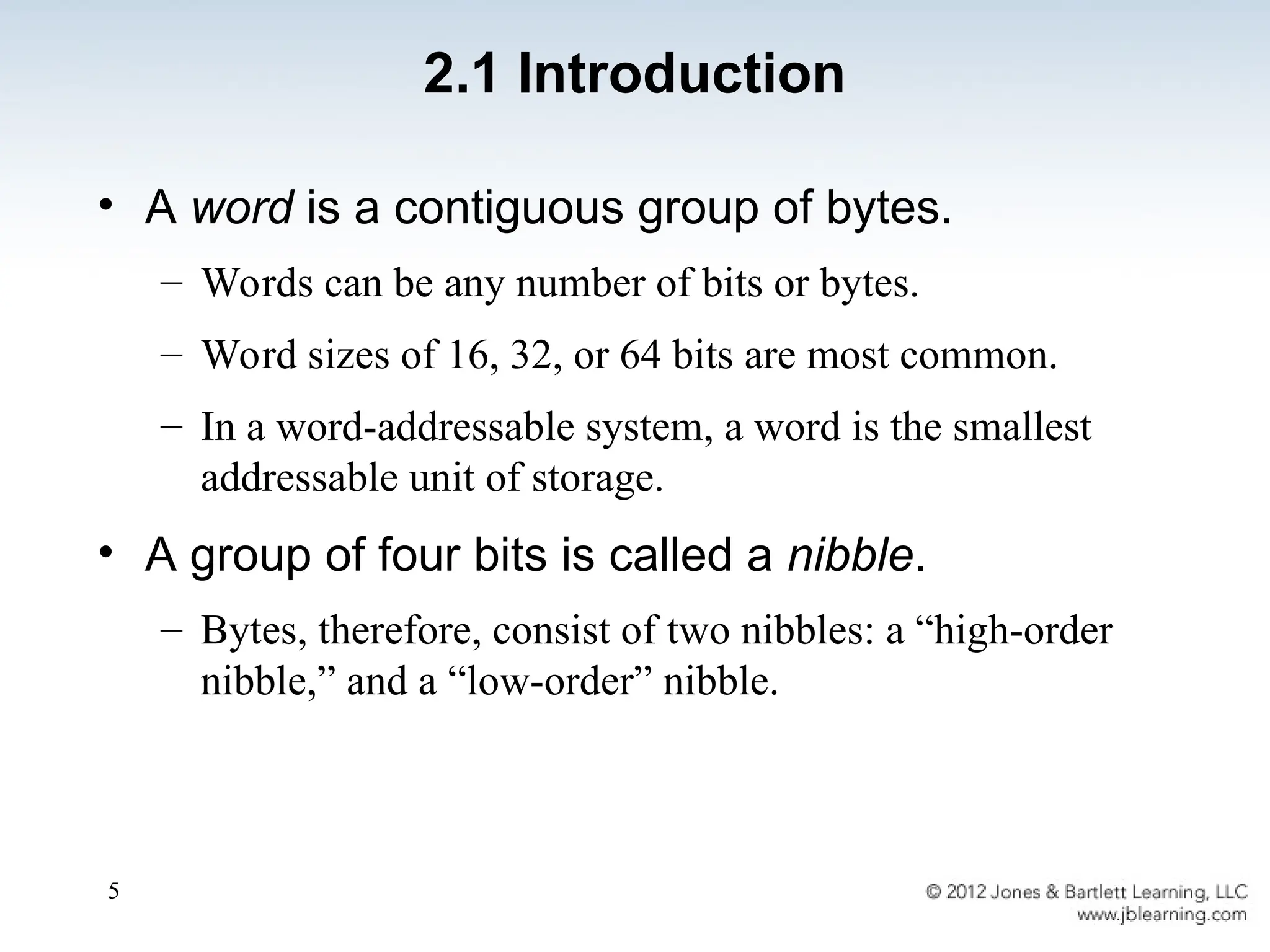 5
• A word is a contiguous group of bytes.
– Words can be any number of bits or bytes.
– Word sizes of 16, 32, or 64 bits are most common.
– In a word-addressable system, a word is the smallest
addressable unit of storage.
• A group of four bits is called a nibble.
– Bytes, therefore, consist of two nibbles: a “high-order
nibble,” and a “low-order” nibble.
2.1 Introduction
 