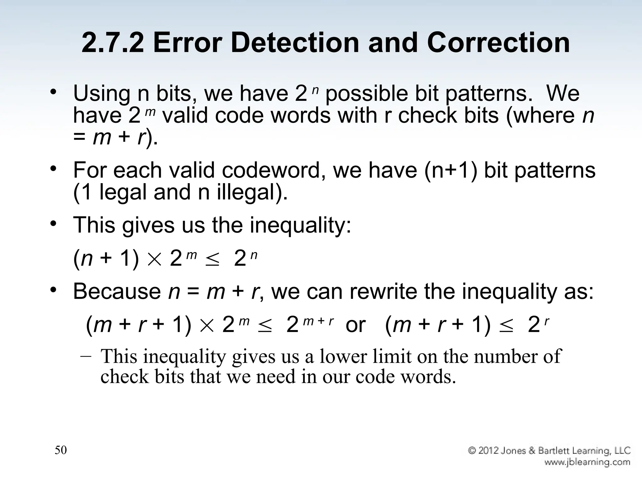 50
• Using n bits, we have 2 n
possible bit patterns. We
have 2 m
valid code words with r check bits (where n
= m + r).
• For each valid codeword, we have (n+1) bit patterns
(1 legal and n illegal).
• This gives us the inequality:
(n + 1)  2 m
 2 n
• Because n = m + r, we can rewrite the inequality as:
(m + r + 1)  2 m
 2 m + r
or (m + r + 1)  2 r
– This inequality gives us a lower limit on the number of
check bits that we need in our code words.
2.7.2 Error Detection and Correction
 