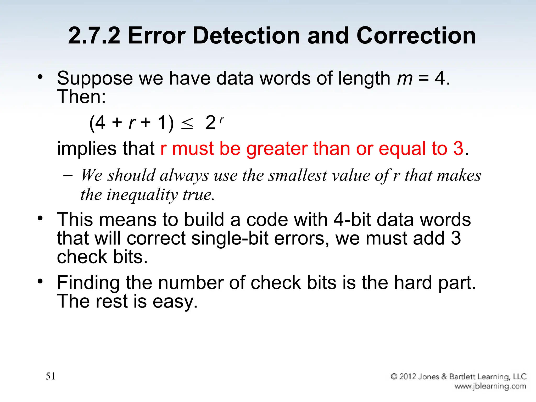 51
• Suppose we have data words of length m = 4.
Then:
(4 + r + 1)  2 r
implies that r must be greater than or equal to 3.
– We should always use the smallest value of r that makes
the inequality true.
• This means to build a code with 4-bit data words
that will correct single-bit errors, we must add 3
check bits.
• Finding the number of check bits is the hard part.
The rest is easy.
2.7.2 Error Detection and Correction
 