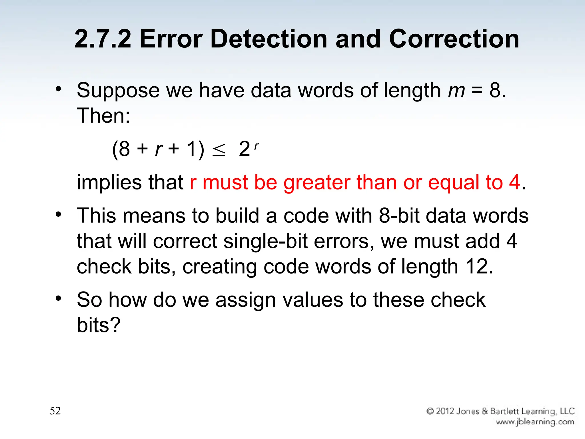 52
• Suppose we have data words of length m = 8.
Then:
(8 + r + 1)  2 r
implies that r must be greater than or equal to 4.
• This means to build a code with 8-bit data words
that will correct single-bit errors, we must add 4
check bits, creating code words of length 12.
• So how do we assign values to these check
bits?
2.7.2 Error Detection and Correction
 