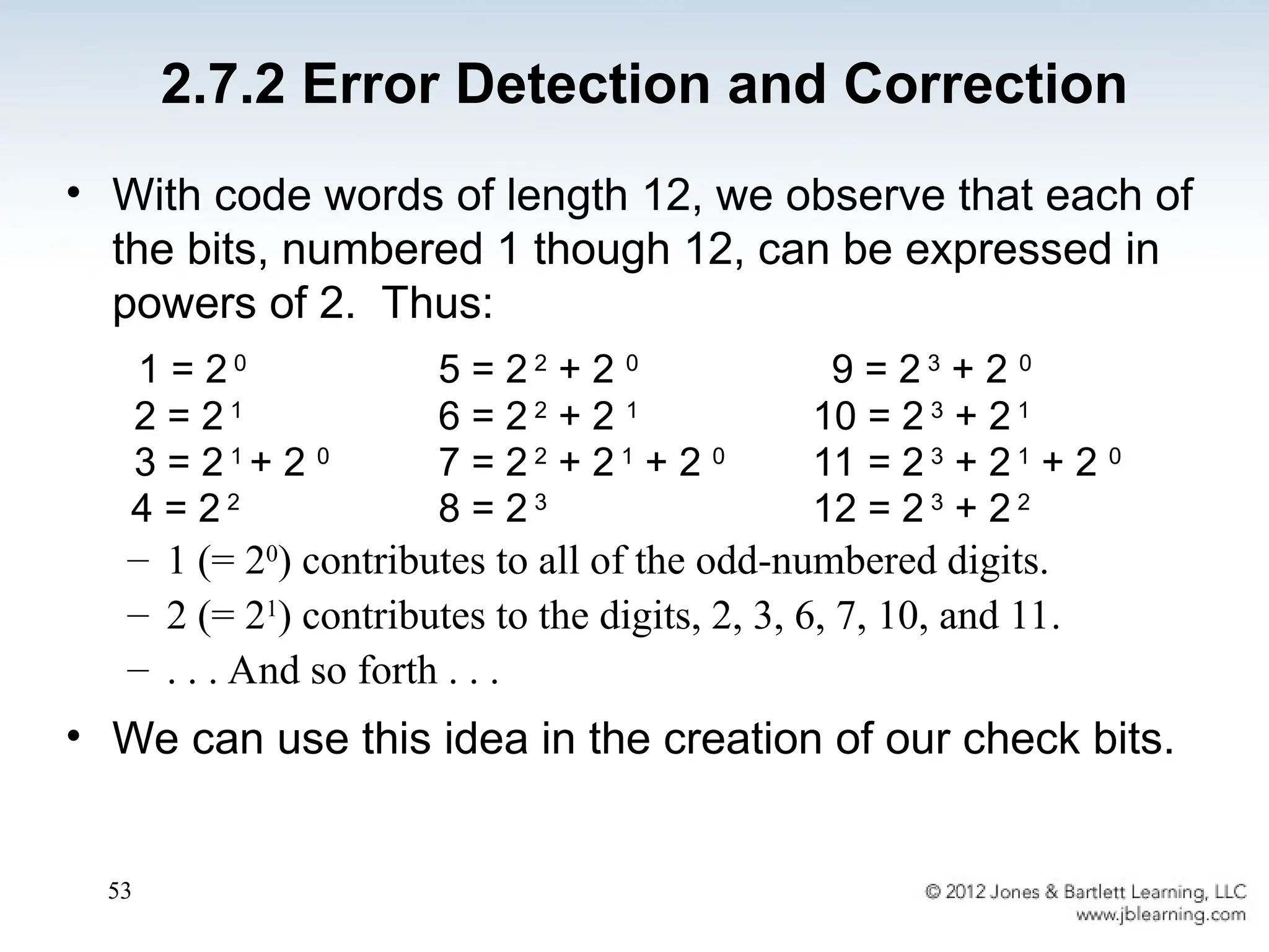 53
• With code words of length 12, we observe that each of
the bits, numbered 1 though 12, can be expressed in
powers of 2. Thus:
1 = 2 0
5 = 2 2
+ 2 0
9 = 2 3
+ 2 0
2 = 2 1
6 = 2 2
+ 2 1
10 = 2 3
+ 2 1
3 = 2 1
+ 2 0
7 = 2 2
+ 2 1
+ 2 0
11 = 2 3
+ 2 1
+ 2 0
4 = 2 2
8 = 2 3
12 = 2 3
+ 2 2
– 1 (= 20
) contributes to all of the odd-numbered digits.
– 2 (= 21
) contributes to the digits, 2, 3, 6, 7, 10, and 11.
– . . . And so forth . . .
• We can use this idea in the creation of our check bits.
2.7.2 Error Detection and Correction
 