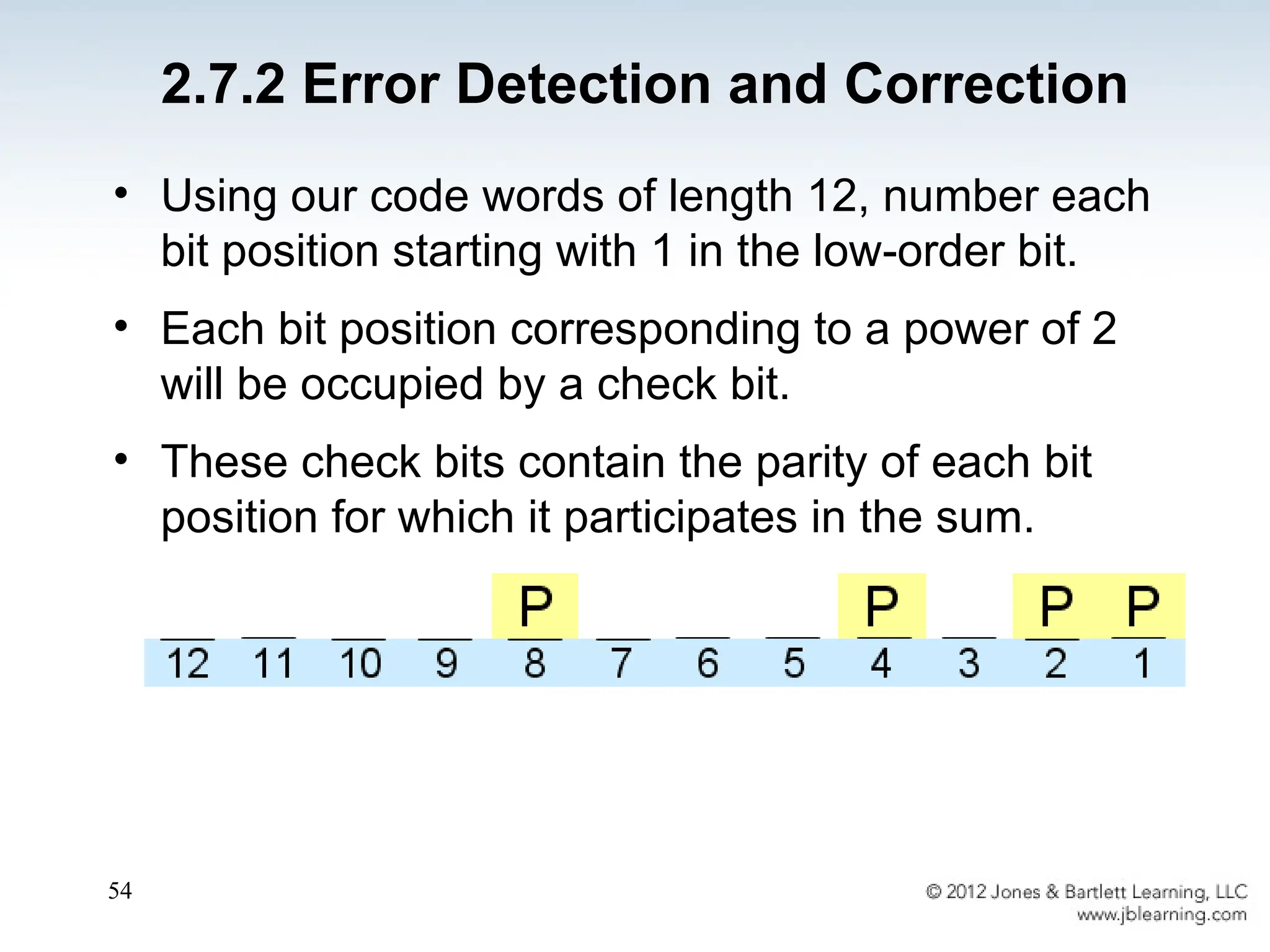 54
• Using our code words of length 12, number each
bit position starting with 1 in the low-order bit.
• Each bit position corresponding to a power of 2
will be occupied by a check bit.
• These check bits contain the parity of each bit
position for which it participates in the sum.
2.7.2 Error Detection and Correction
 
