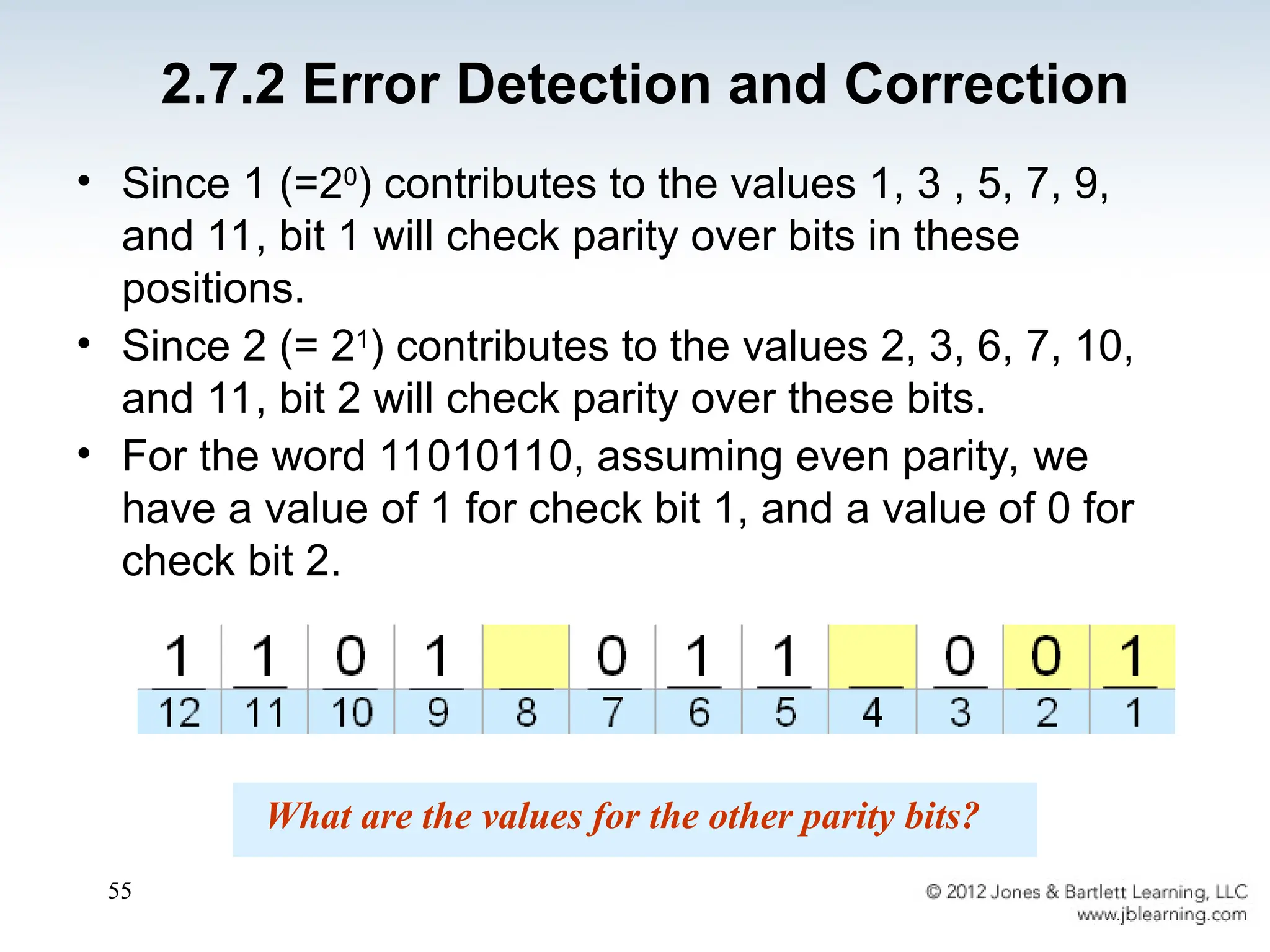 55
• Since 1 (=20
) contributes to the values 1, 3 , 5, 7, 9,
and 11, bit 1 will check parity over bits in these
positions.
• Since 2 (= 21
) contributes to the values 2, 3, 6, 7, 10,
and 11, bit 2 will check parity over these bits.
• For the word 11010110, assuming even parity, we
have a value of 1 for check bit 1, and a value of 0 for
check bit 2.
What are the values for the other parity bits?
2.7.2 Error Detection and Correction
 