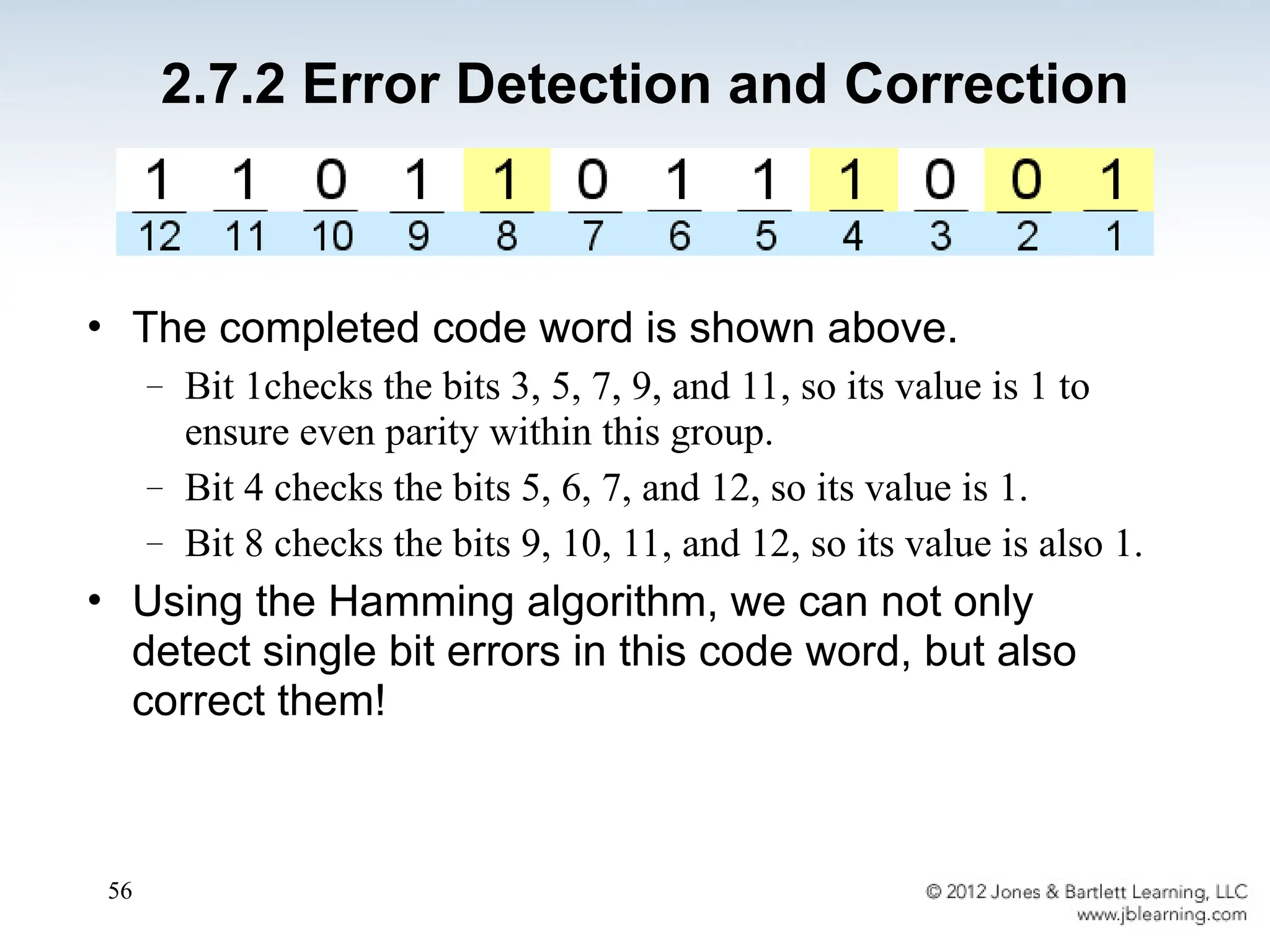 56
• The completed code word is shown above.
– Bit 1checks the bits 3, 5, 7, 9, and 11, so its value is 1 to
ensure even parity within this group.
– Bit 4 checks the bits 5, 6, 7, and 12, so its value is 1.
– Bit 8 checks the bits 9, 10, 11, and 12, so its value is also 1.
• Using the Hamming algorithm, we can not only
detect single bit errors in this code word, but also
correct them!
2.7.2 Error Detection and Correction
 