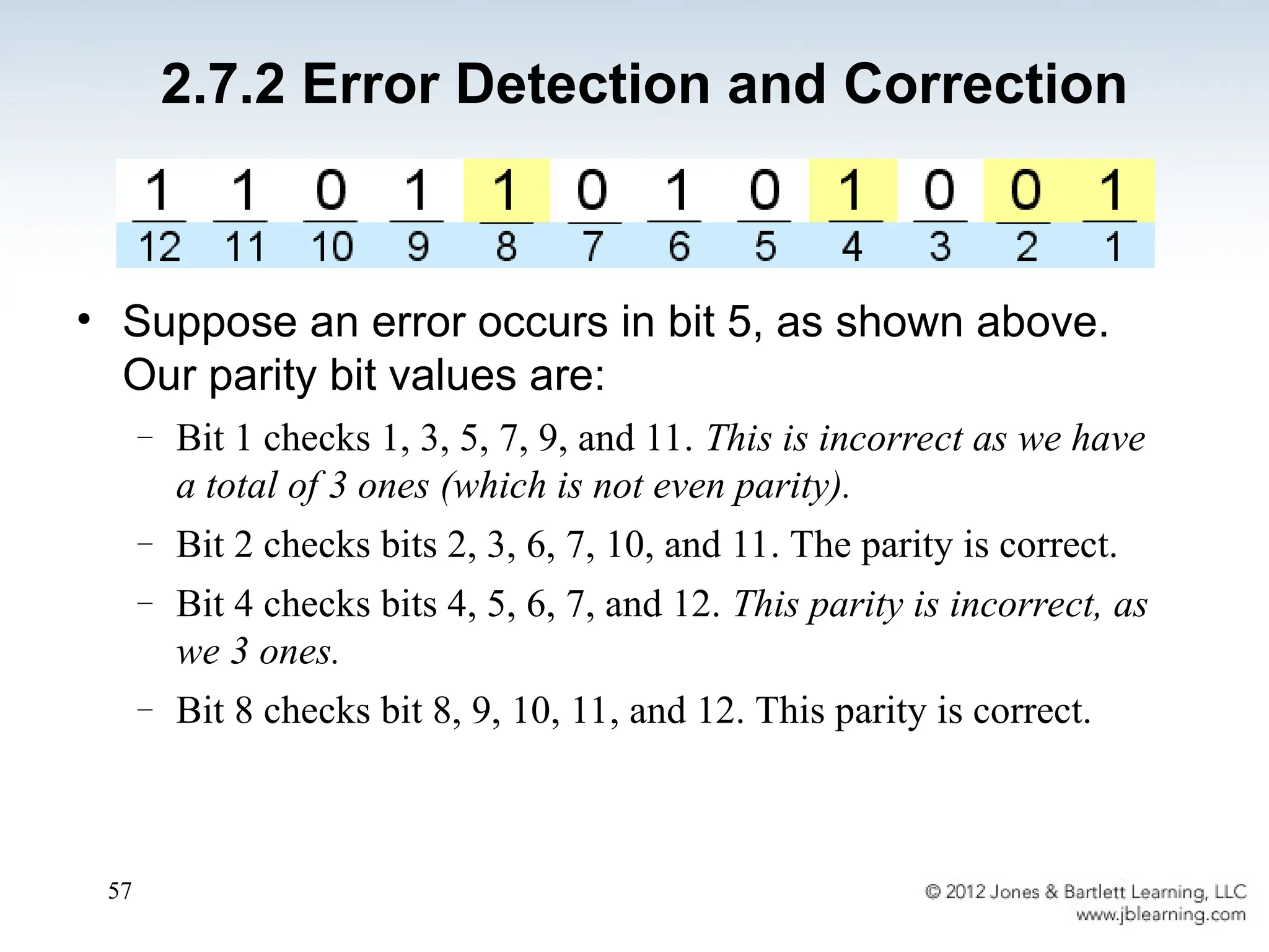 57
• Suppose an error occurs in bit 5, as shown above.
Our parity bit values are:
– Bit 1 checks 1, 3, 5, 7, 9, and 11. This is incorrect as we have
a total of 3 ones (which is not even parity).
– Bit 2 checks bits 2, 3, 6, 7, 10, and 11. The parity is correct.
– Bit 4 checks bits 4, 5, 6, 7, and 12. This parity is incorrect, as
we 3 ones.
– Bit 8 checks bit 8, 9, 10, 11, and 12. This parity is correct.
2.7.2 Error Detection and Correction
 