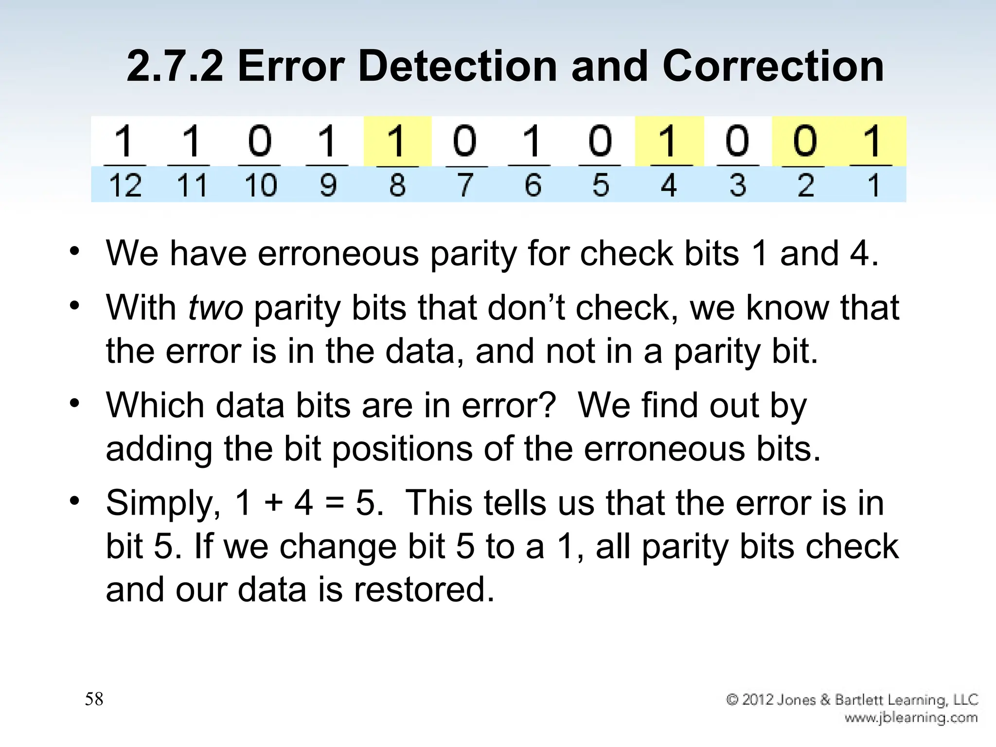 58
• We have erroneous parity for check bits 1 and 4.
• With two parity bits that don’t check, we know that
the error is in the data, and not in a parity bit.
• Which data bits are in error? We find out by
adding the bit positions of the erroneous bits.
• Simply, 1 + 4 = 5. This tells us that the error is in
bit 5. If we change bit 5 to a 1, all parity bits check
and our data is restored.
2.7.2 Error Detection and Correction
 