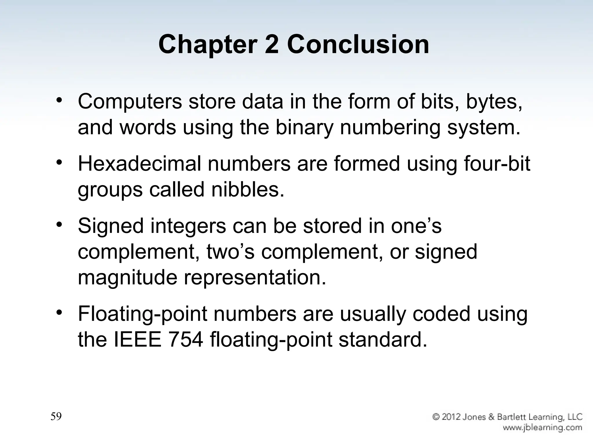 59
• Computers store data in the form of bits, bytes,
and words using the binary numbering system.
• Hexadecimal numbers are formed using four-bit
groups called nibbles.
• Signed integers can be stored in one’s
complement, two’s complement, or signed
magnitude representation.
• Floating-point numbers are usually coded using
the IEEE 754 floating-point standard.
Chapter 2 Conclusion
 
