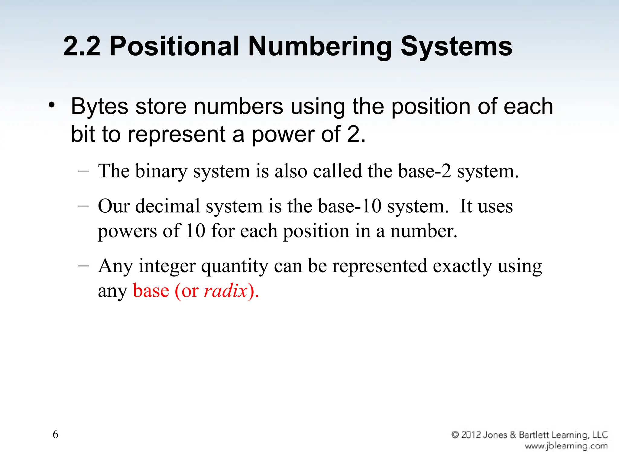 6
2.2 Positional Numbering Systems
• Bytes store numbers using the position of each
bit to represent a power of 2.
– The binary system is also called the base-2 system.
– Our decimal system is the base-10 system. It uses
powers of 10 for each position in a number.
– Any integer quantity can be represented exactly using
any base (or radix).
 