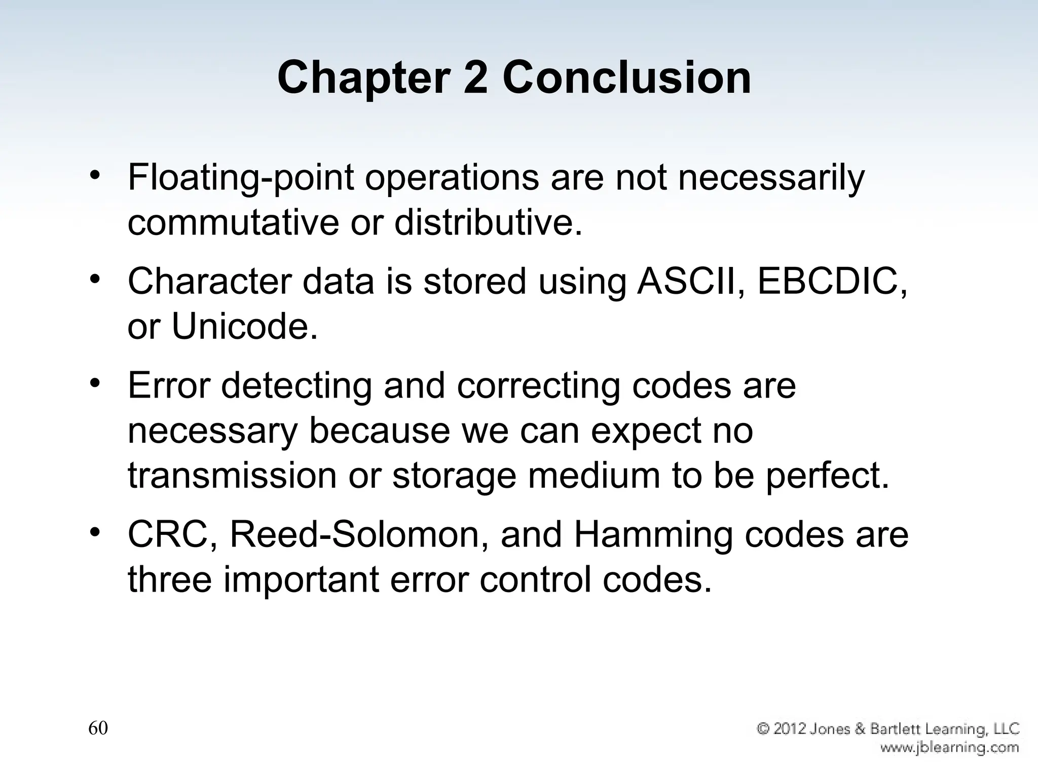 60
• Floating-point operations are not necessarily
commutative or distributive.
• Character data is stored using ASCII, EBCDIC,
or Unicode.
• Error detecting and correcting codes are
necessary because we can expect no
transmission or storage medium to be perfect.
• CRC, Reed-Solomon, and Hamming codes are
three important error control codes.
Chapter 2 Conclusion
 