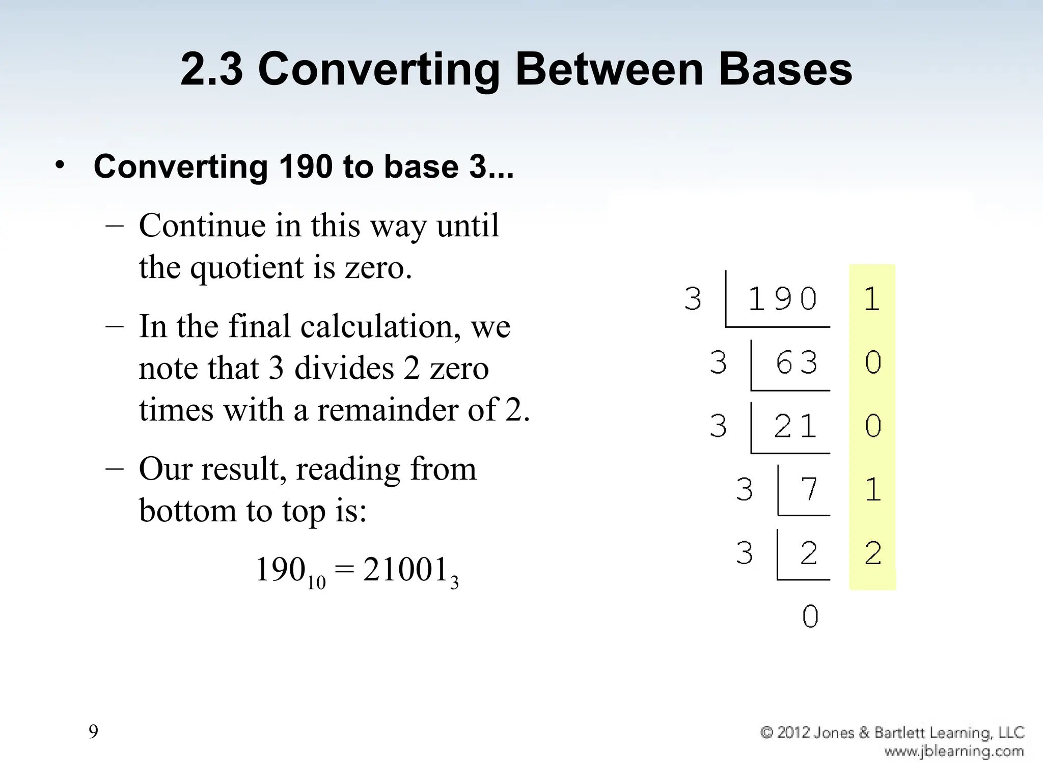9
• Converting 190 to base 3...
– Continue in this way until
the quotient is zero.
– In the final calculation, we
note that 3 divides 2 zero
times with a remainder of 2.
– Our result, reading from
bottom to top is:
19010 = 210013
2.3 Converting Between Bases
 