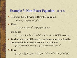 Example 3: Non-Exact Equation (1 of 3)
Consider the following differential equation.
Then
and hence
To show that our differential equation cannot be solved by
this method, let us seek a function ψ such that
Thus
0)2()3( 32
=′+++ yxxyyxy
32
2),(,3),( xxyyxNyxyyxM +=+=
exactnotisODE),(3223),( 2
⇒=+≠+= yxNxyyxyxM xy
32
2),(,3),( xxyNyxyxyMyx yx +==+== ψψ
( ) )(2/33),(),( 222
yCxyyxdxyxydxyxyx x ++=+== ∫∫ψψ
 