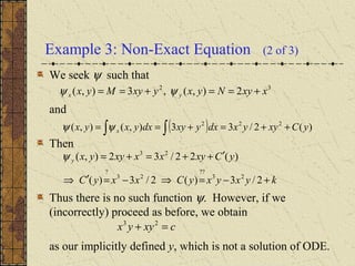 Example 3: Non-Exact Equation (2 of 3)
We seek ψ such that
and
Then
Thus there is no such function ψ. However, if we
(incorrectly) proceed as before, we obtain
as our implicitly defined y, which is not a solution of ODE.
32
2),(,3),( xxyNyxyxyMyx yx +==+== ψψ
( ) )(2/33),(),( 222
yCxyyxdxyxydxyxyx x ++=+== ∫∫ψψ
kyxyxyCxxyC
yCxyxxxyyxy
+−=⇒−=′⇒
′++=+=
2/3)(2/3)(
)(22/32),(
23
??
23
?
23
ψ
cxyyx =+ 23
 
