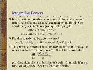 It is sometimes possible to convert a differential equation
that is not exact into an exact equation by multiplying the
equation by a suitable integrating factor µ(x,y):
For this equation to be exact, we need
This partial differential equation may be difficult to solve. If
µ is a function of x alone, then µy = 0 and hence we solve
provided right side is a function of x only. Similarly if µ is a
function of y alone. See text for more details.
Integrating Factors
0),(),(),(),(
0),(),(
=′+
=′+
yyxNyxyxMyx
yyxNyxM
µµ
( ) ( ) ( ) 0=−+−⇔= µµµµµ xyxyxy NMNMNM
,µ
µ
N
NM
dx
d xy −
=
 