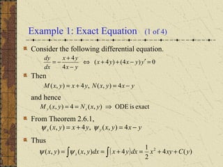 Example 1: Exact Equation (1 of 4)
Consider the following differential equation.
Then
and hence
From Theorem 2.6.1,
Thus
0)4()4(
4
4
=′−++⇔
−
+
−= yyxyx
yx
yx
dx
dy
yxyxNyxyxM −=+= 4),(,4),(
exactisODE),(4),( ⇒== yxNyxM xy
yxyxyxyx yx −=+= 4),(,4),( ψψ
( ) )(4
2
1
4),(),( 2
yCxyxdxyxdxyxyx x ++=+== ∫∫ψψ
 