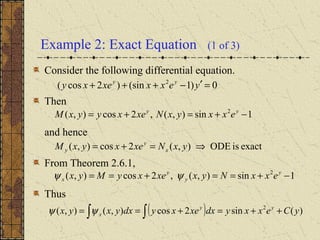 Example 2: Exact Equation (1 of 3)
Consider the following differential equation.
Then
and hence
From Theorem 2.6.1,
Thus
0)1(sin)2cos( 2
=′−+++ yexxxexy yy
1sin),(,2cos),( 2
−+=+= yy
exxyxNxexyyxM
exactisODE),(2cos),( ⇒=+= yxNxexyxM x
y
y
1sin),(,2cos),( 2
−+==+== y
y
y
x exxNyxxexyMyx ψψ
( ) )(sin2cos),(),( 2
yCexxydxxexydxyxyx yy
x ++=+== ∫∫ψψ
 