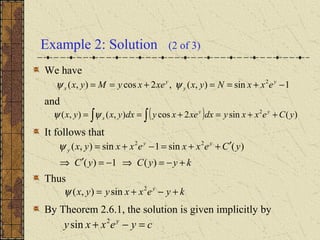 Example 2: Solution (2 of 3)
We have
and
It follows that
Thus
By Theorem 2.6.1, the solution is given implicitly by
1sin),(,2cos),( 2
−+==+== y
y
y
x exxNyxxexyMyx ψψ
( ) )(sin2cos),(),( 2
yCexxydxxexydxyxyx yy
x ++=+== ∫∫ψψ
kyyCyC
yCexxexxyx yy
y
+−=⇒−=′⇒
′++=−+=
)(1)(
)(sin1sin),( 22
ψ
kyexxyyx y
+−+= 2
sin),(ψ
cyexxy y
=−+ 2
sin
 