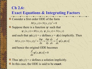 Ch 2.6:
Exact Equations & Integrating Factors
Consider a first order ODE of the form
Suppose there is a function ψ such that
and such that ψ(x,y) = c defines y = φ(x) implicitly. Then
and hence the original ODE becomes
Thus ψ(x,y) = c defines a solution implicitly.
In this case, the ODE is said to be exact.
0),(),( =′+ yyxNyxM
),(),(),,(),( yxNyxyxMyx yx == ψψ
[ ])(,),(),( xx
dx
d
dx
dy
yx
yyxNyxM φψ
ψψ
=
∂
∂
+
∂
∂
=′+
[ ] 0)(, =xx
dx
d
φψ
 