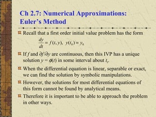 Ch 2.7: Numerical Approximations:
Euler’s Method
Recall that a first order initial value problem has the form
If f and ∂f/∂y are continuous, then this IVP has a unique
solution y = φ(t) in some interval about t0.
When the differential equation is linear, separable or exact,
we can find the solution by symbolic manipulations.
However, the solutions for most differential equations of
this form cannot be found by analytical means.
Therefore it is important to be able to approach the problem
in other ways.
00 )(),,( ytyytf
dt
dy
==
 