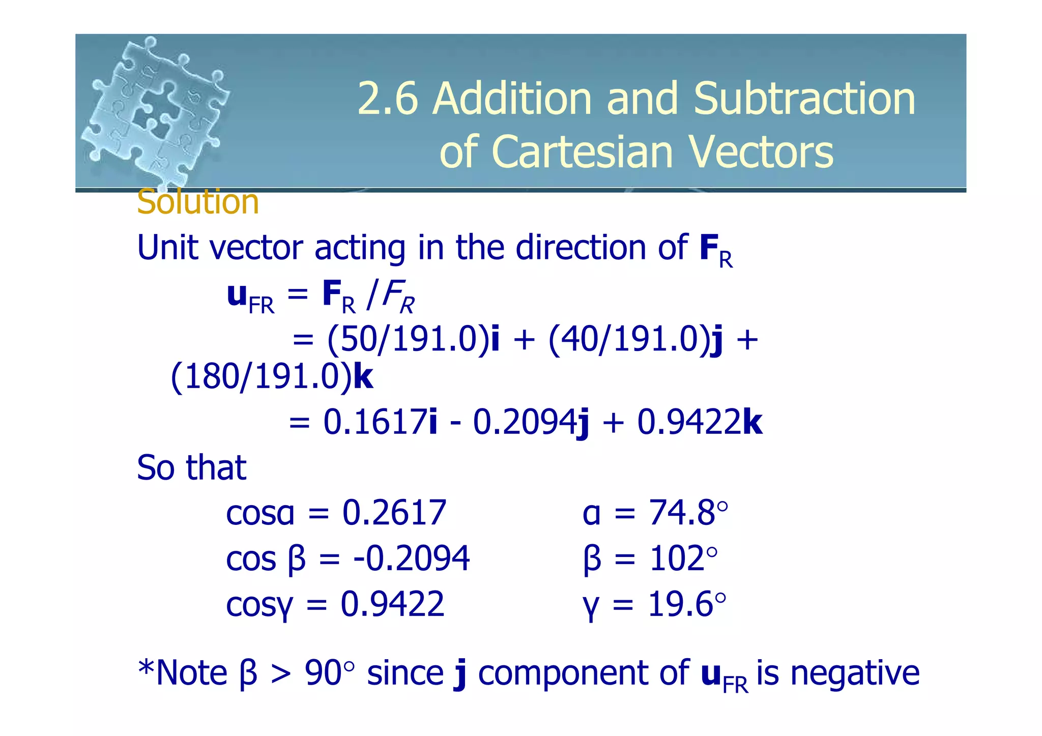 2.6 Addition and Subtraction
                  of Cartesian Vectors
Solution
Unit vector acting in the direction of FR
      uFR = FR /FR
          = (50/191.0)i + (40/191.0)j +
  (180/191.0)k
          = 0.1617i - 0.2094j + 0.9422k
So that
      cosα = 0.2617            α = 74.8°
      cos β = -0.2094          β = 102°
      cosγ = 0.9422            γ = 19.6°
*Note β > 90° since j component of uFR is negative
 