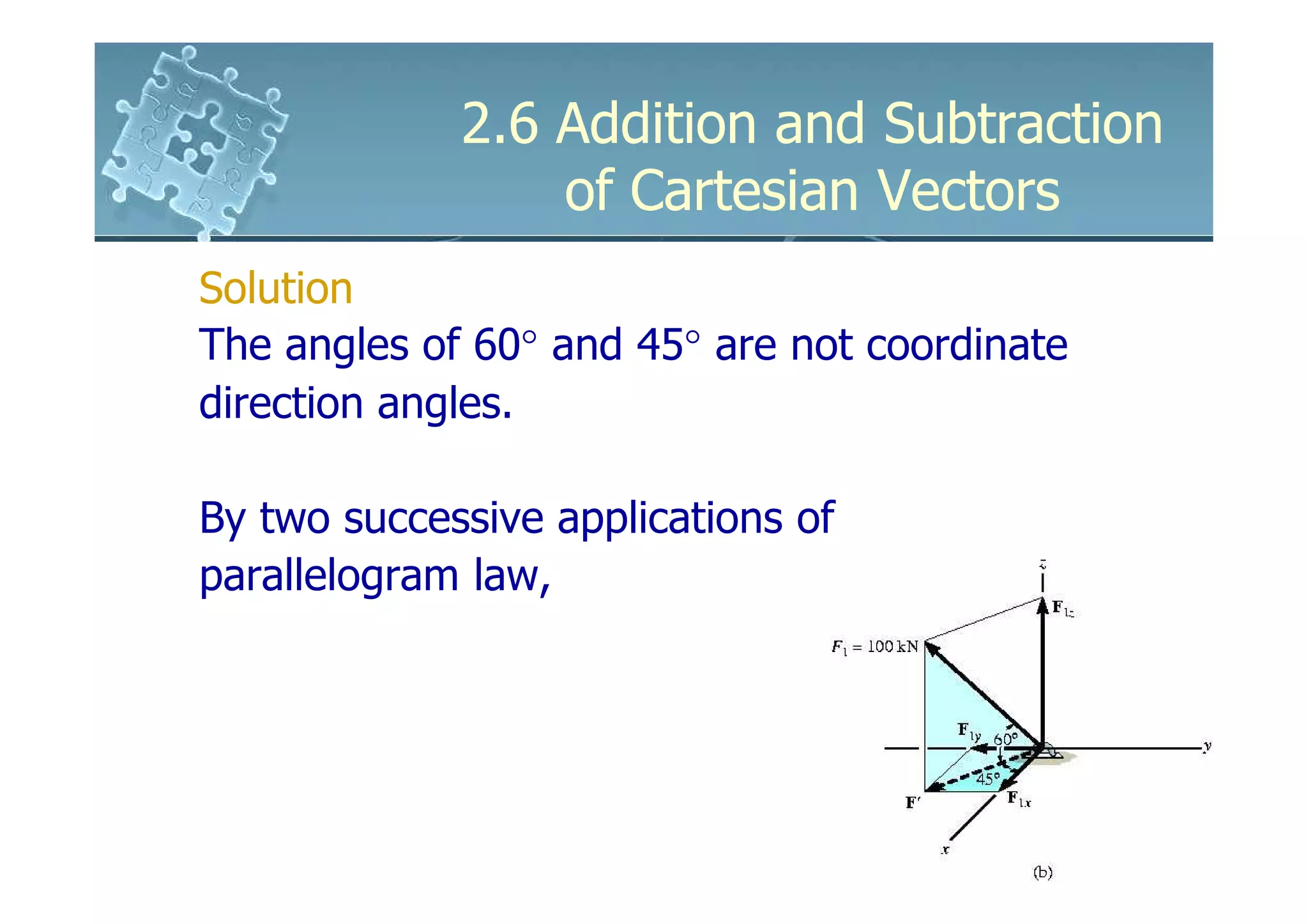 2.6 Addition and Subtraction
                 of Cartesian Vectors
Solution
The angles of 60° and 45° are not coordinate
direction angles.

By two successive applications of
parallelogram law,
 