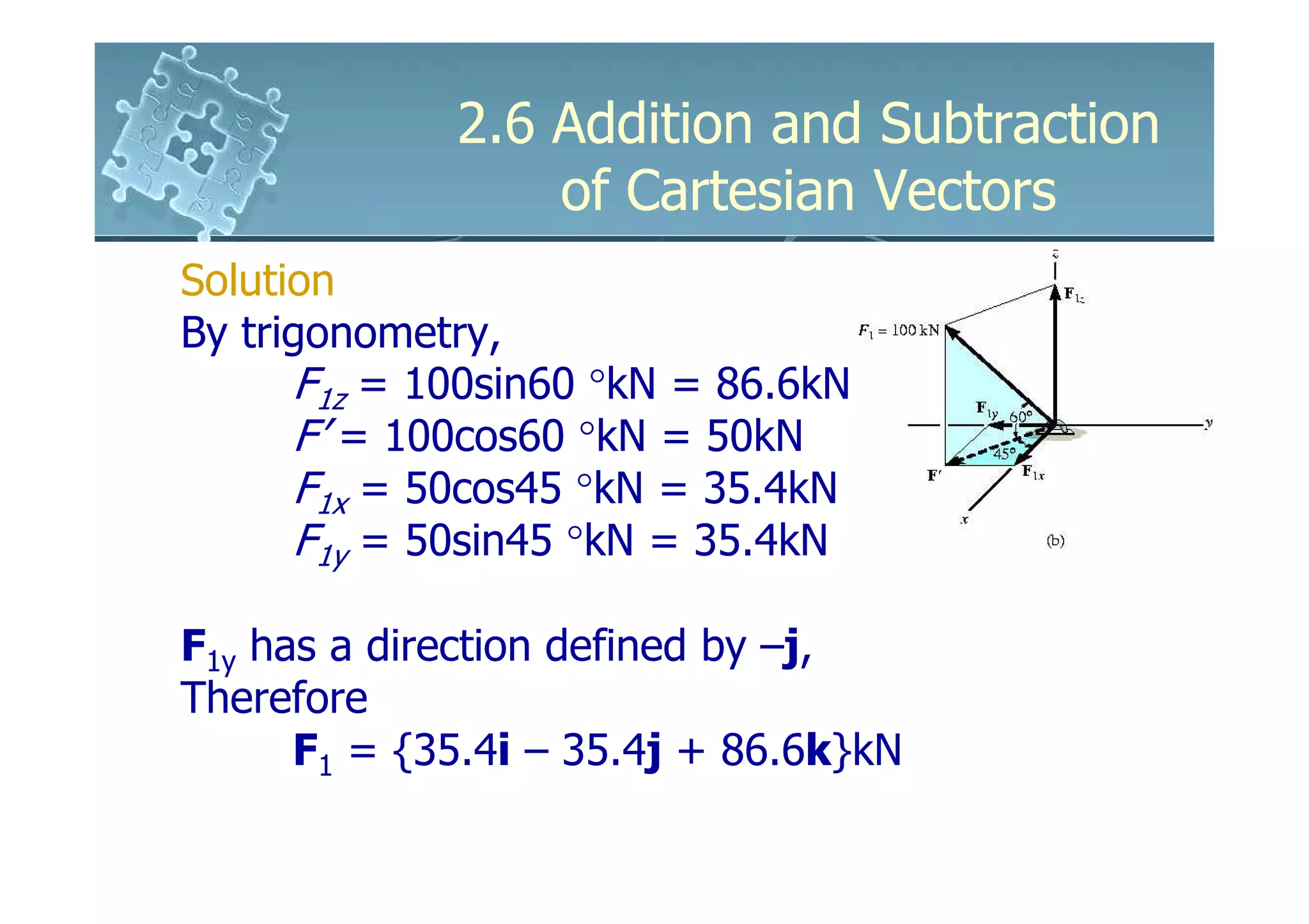 2.6 Addition and Subtraction
                 of Cartesian Vectors
Solution
By trigonometry,
      F1z = 100sin60 °kN = 86.6kN
      F’ = 100cos60 °kN = 50kN
      F1x = 50cos45 °kN = 35.4kN
                     kN
      F1y = 50sin45 °kN = 35.4kN

F1y has a direction defined by –j,
Therefore
      F1 = {35.4i – 35.4j + 86.6k}kN
 