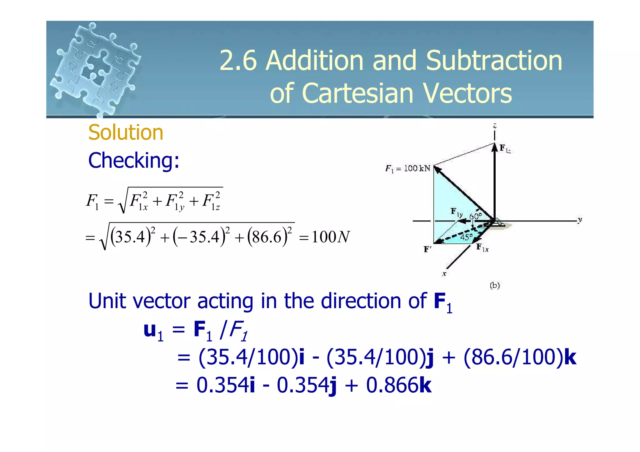 2.6 Addition and Subtraction
                         of Cartesian Vectors
Solution
Checking:
F1 = F12 + F12 + F12
       x     y     z


=   (35.4)2 + (− 35.4)2 + (86.6)2   = 100 N


Unit vector acting in the direction of F1
      u1 = F1 /F1
         = (35.4/100)i - (35.4/100)j + (86.6/100)k
         = 0.354i - 0.354j + 0.866k
 