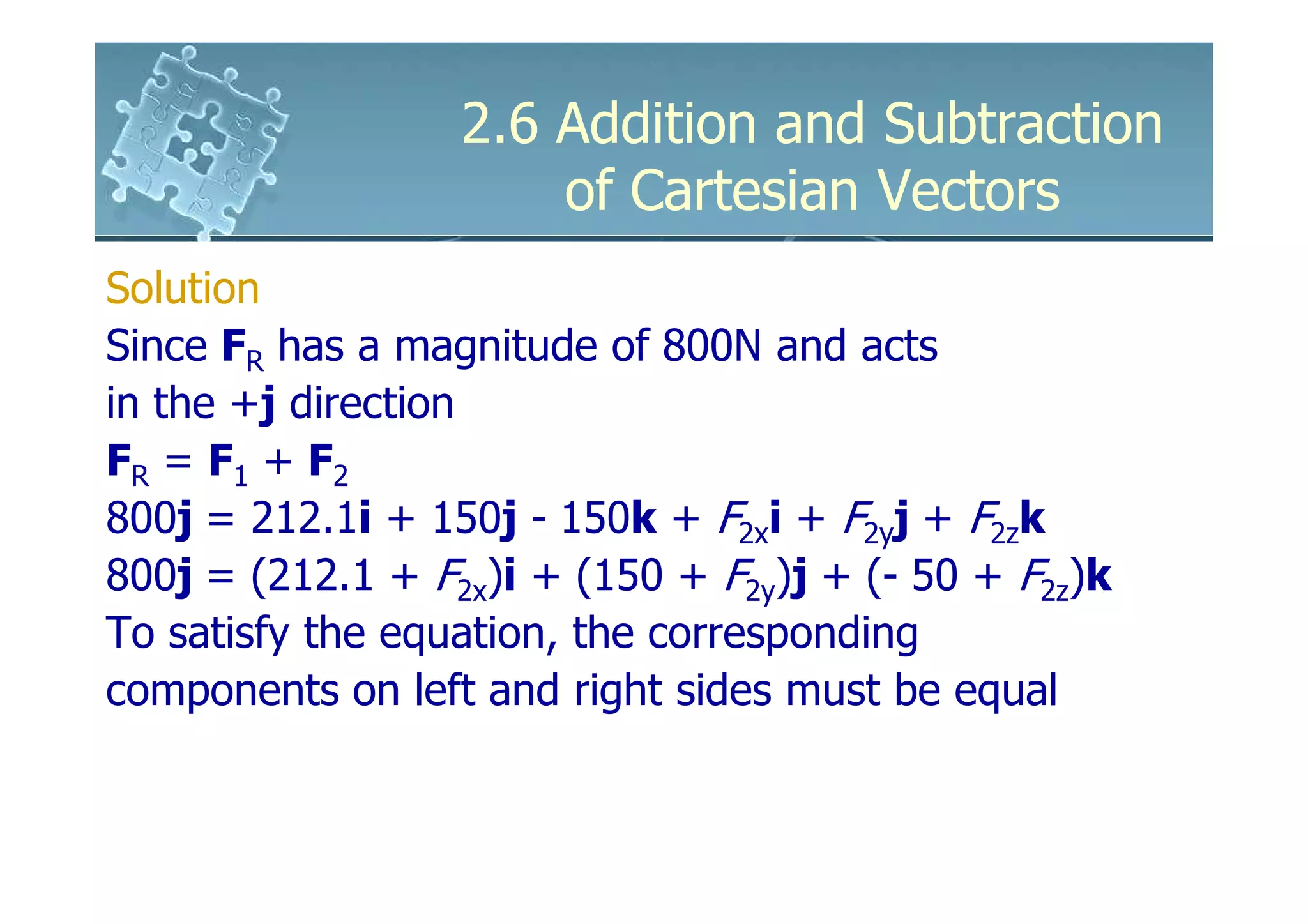 2.6 Addition and Subtraction
                      of Cartesian Vectors
Solution
Since FR has a magnitude of 800N and acts
in the +j direction
FR = F1 + F2
800j = 212.1i + 150j - 150k + F2xi + F2yj + F2zk
800j = (212.1 + F2x)i + (150 + F2y)j + (- 50 + F2z)k
To satisfy the equation, the corresponding
components on left and right sides must be equal
 