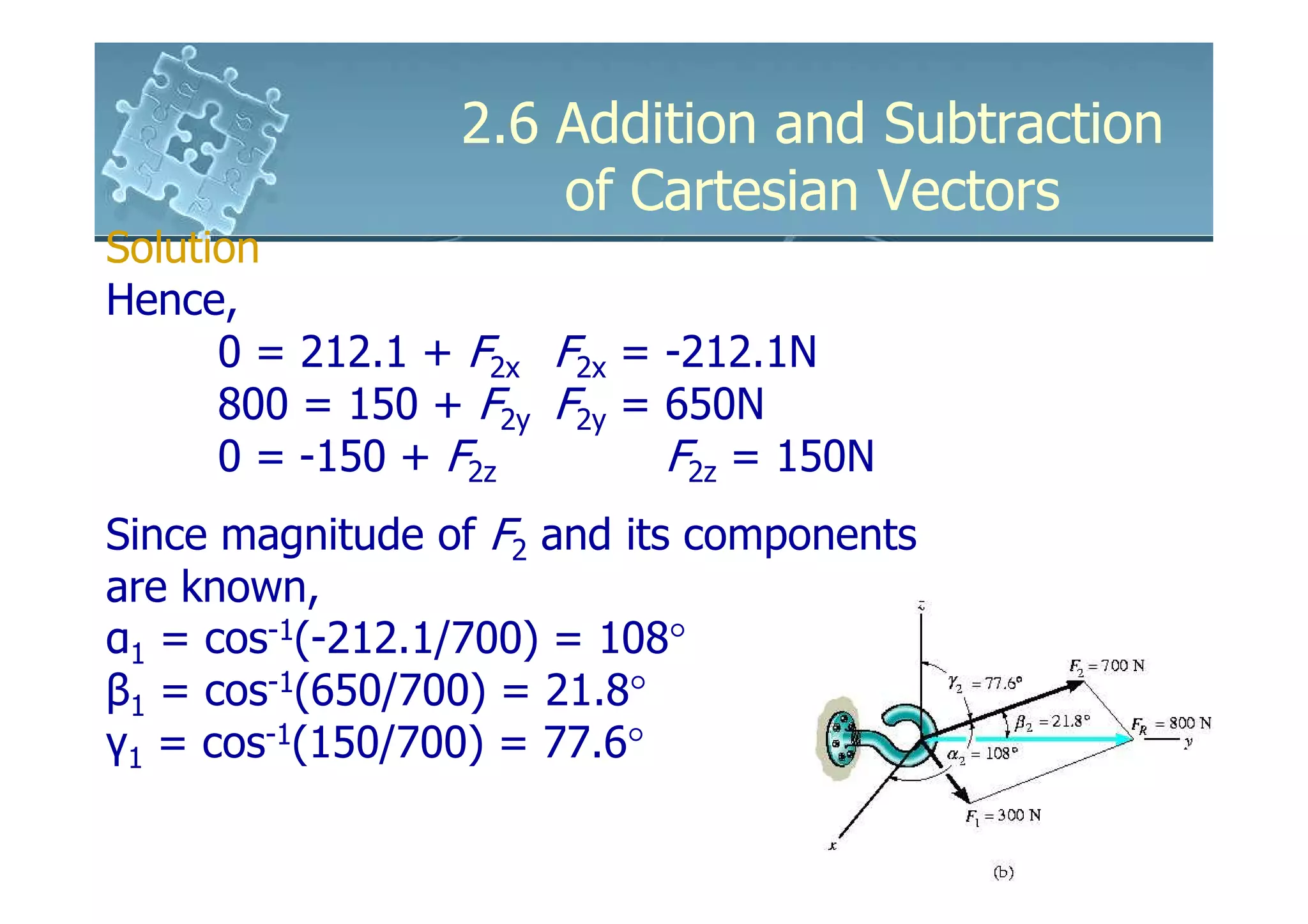 2.6 Addition and Subtraction
                     of Cartesian Vectors
Solution
Hence,
      0 = 212.1 + F2x F2x = -212.1N
      800 = 150 + F2y F2y = 650N
      0 = -150 + F2z        F2z = 150N
Since magnitude of F2 and its components
are known,
α1 = cos-1(-212.1/700) = 108°
β1 = cos-1(650/700) = 21.8°
γ1 = cos-1(150/700) = 77.6°
 