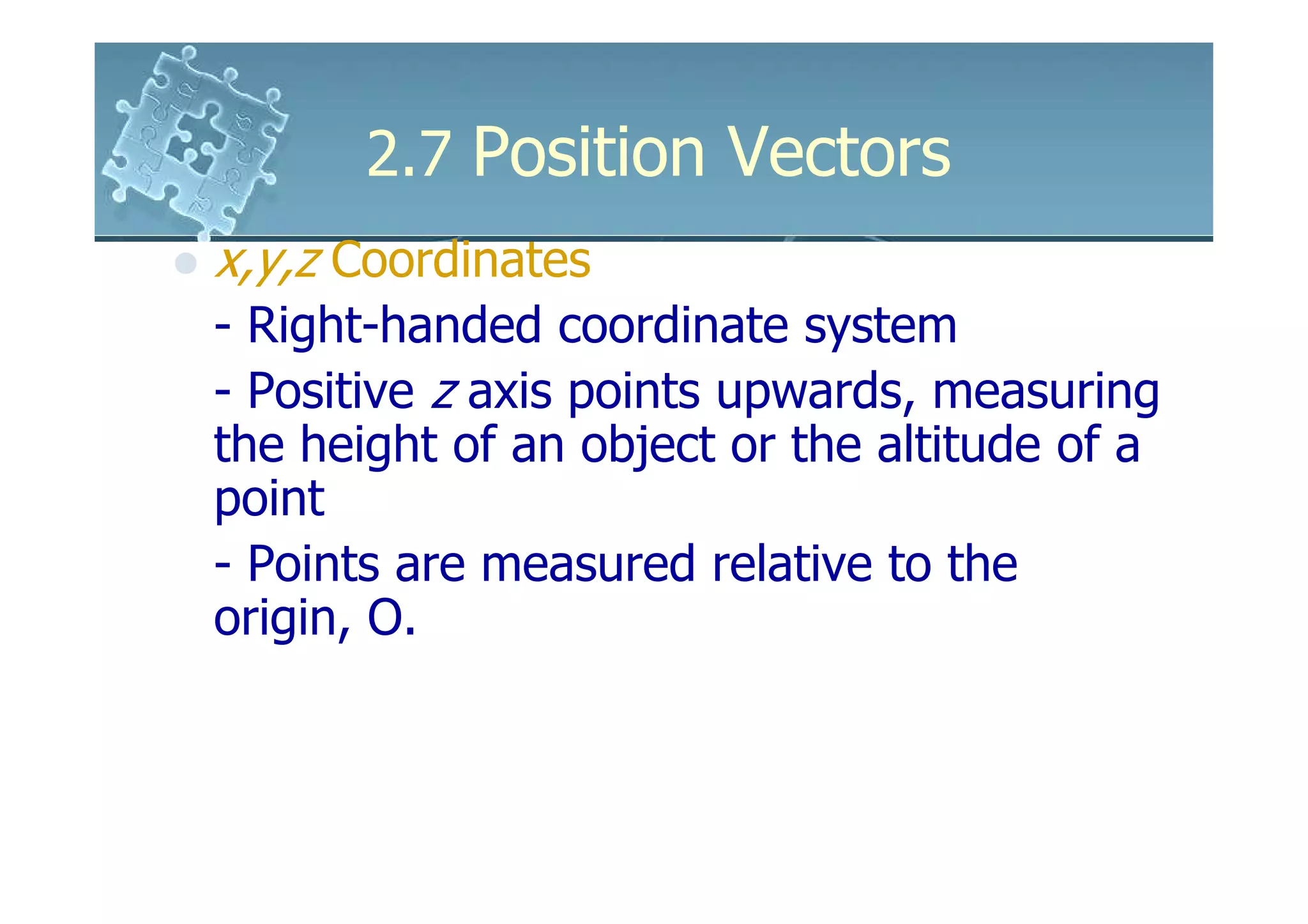 2.7 Position Vectors
x,y,z Coordinates
- Right-handed coordinate system
- Positive z axis points upwards, measuring
the height of an object or the altitude of a
point
- Points are measured relative to the
origin, O.
 