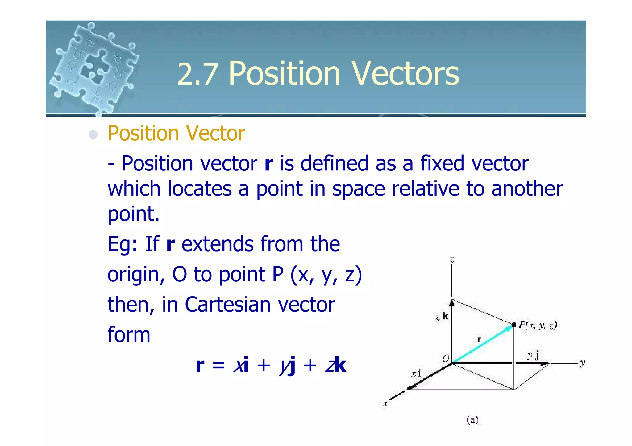 2.7 Position Vectors
Position Vector
- Position vector r is defined as a fixed vector
which locates a point in space relative to another
point.
Eg: If r extends from the
origin, O to point P (x, y, z)
then, in Cartesian vector
form
          r = xi + yj + zk
 