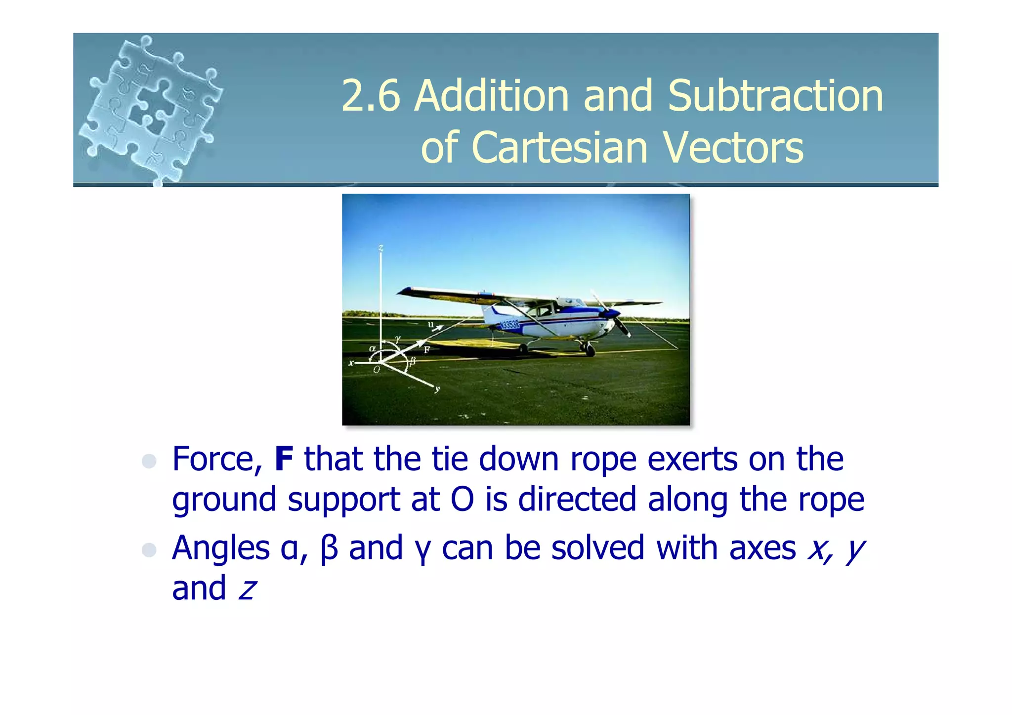 2.6 Addition and Subtraction
               of Cartesian Vectors




Force, F that the tie down rope exerts on the
ground support at O is directed along the rope
Angles α, β and γ can be solved with axes x, y
and z
 