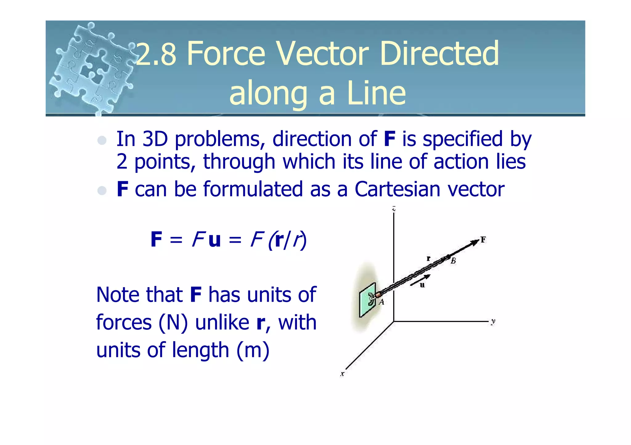2.8 Force Vector Directed
               along a Line
  In 3D problems, direction of F is specified by
  2 points, through which its line of action lies
  F can be formulated as a Cartesian vector

      F = F u = F (r/r)

Note that F has units of
forces (N) unlike r, with
units of length (m)
 