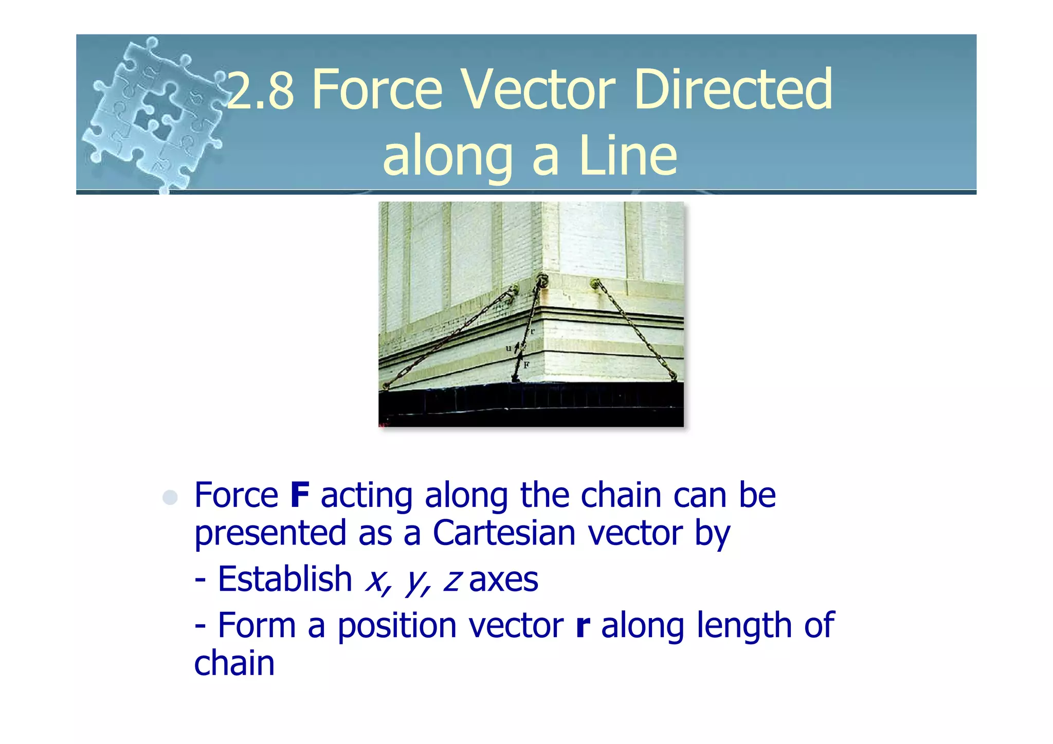 2.8 Force Vector Directed
            along a Line




Force F acting along the chain can be
presented as a Cartesian vector by
- Establish x, y, z axes
- Form a position vector r along length of
chain
 