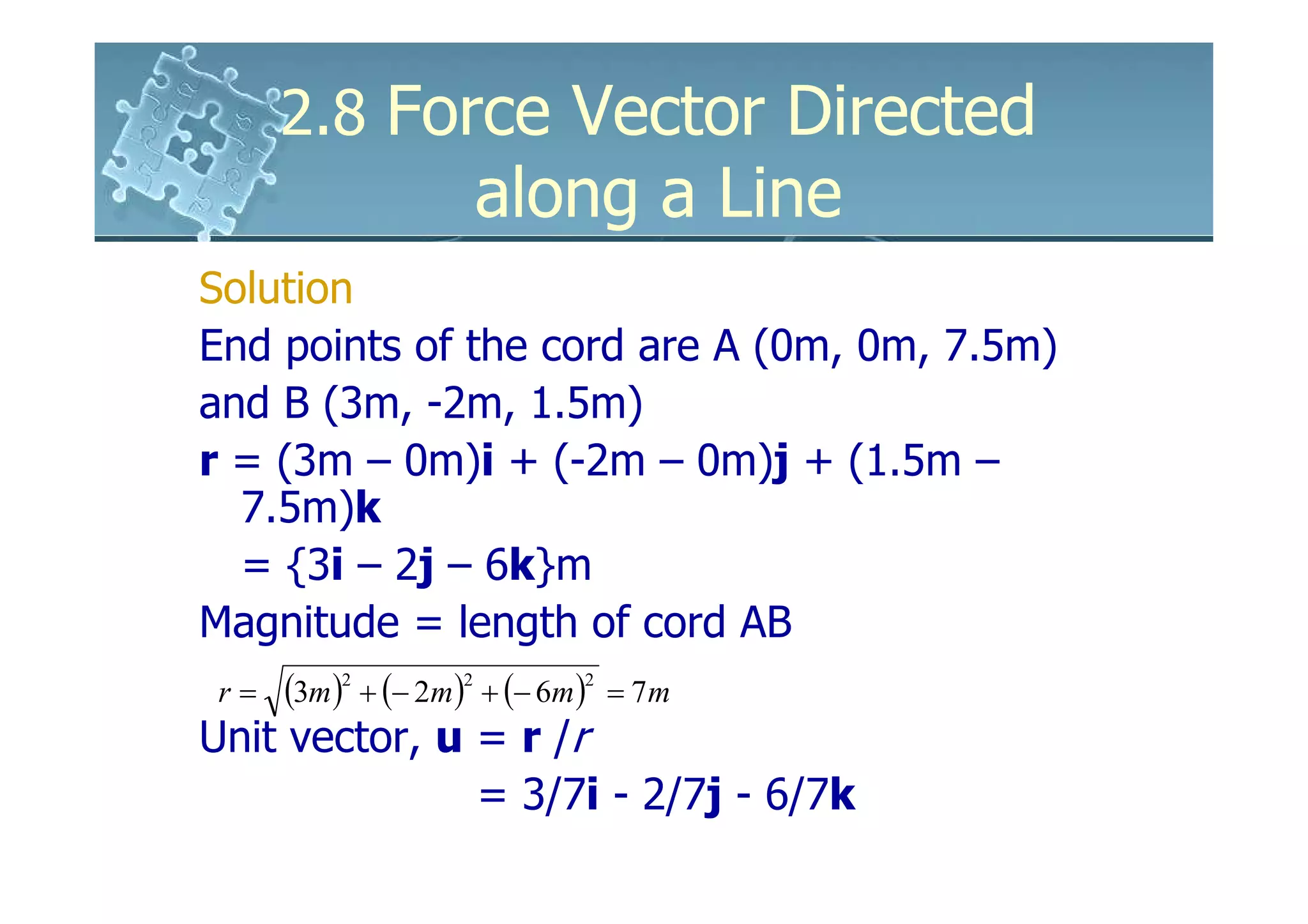 2.8 Force Vector Directed
             along a Line
Solution
End points of the cord are A (0m, 0m, 7.5m)
and B (3m, -2m, 1.5m)
r = (3m – 0m)i + (-2m – 0m)j + (1.5m –
   7.5m)k
   = {3i – 2j – 6k}m
Magnitude = length of cord AB
 r = (3m ) + (− 2m ) + (− 6m ) = 7m
          2         2         2


Unit vector, u = r /r
                      = 3/7i - 2/7j - 6/7k
 