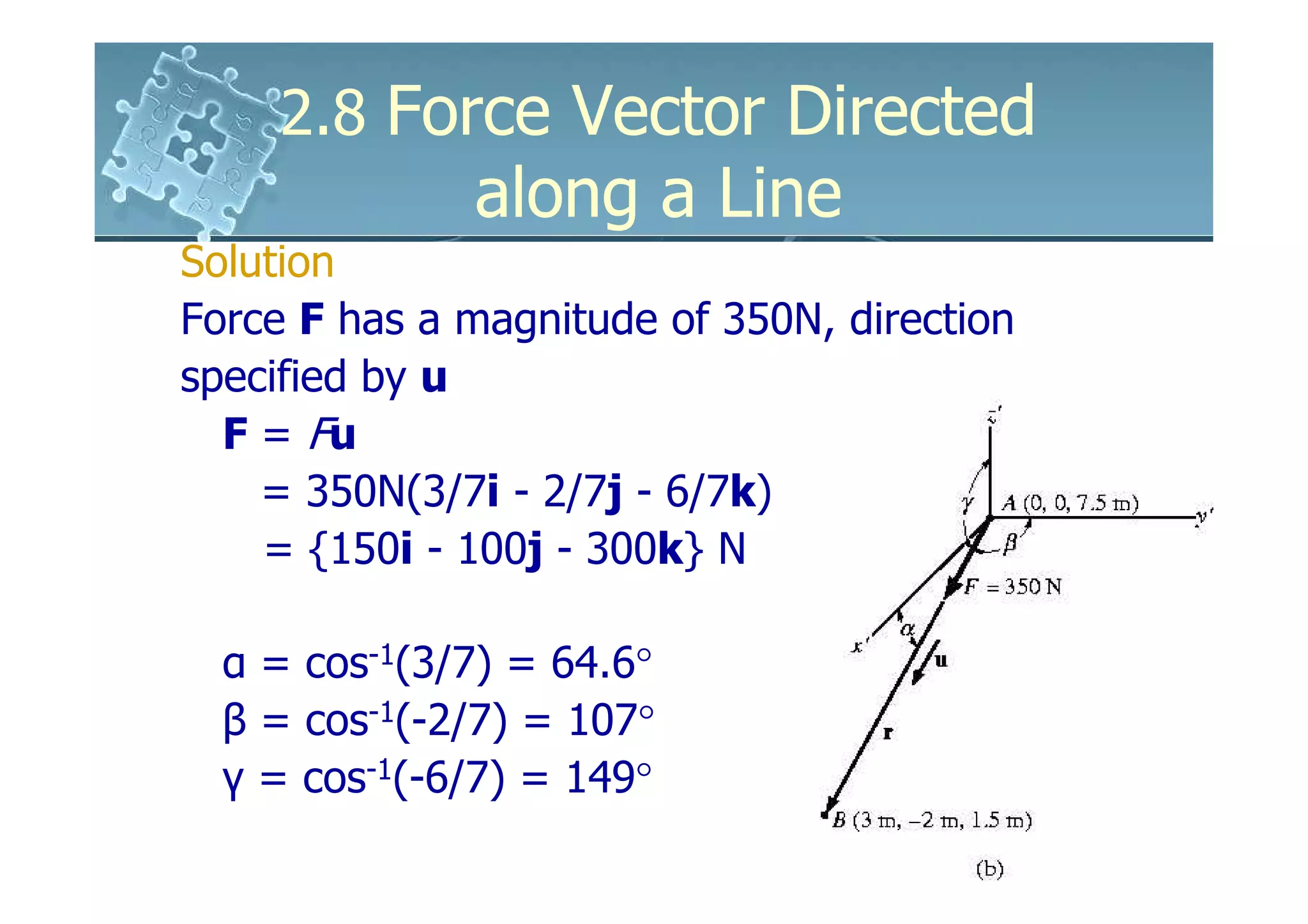 2.8 Force Vector Directed
              along a Line
Solution
Force F has a magnitude of 350N, direction
specified by u
  F = Fu
    = 350N(3/7i - 2/7j - 6/7k)
    = {150i - 100j - 300k} N

  α = cos-1(3/7) = 64.6°
  β = cos-1(-2/7) = 107°
  γ = cos-1(-6/7) = 149°
 
