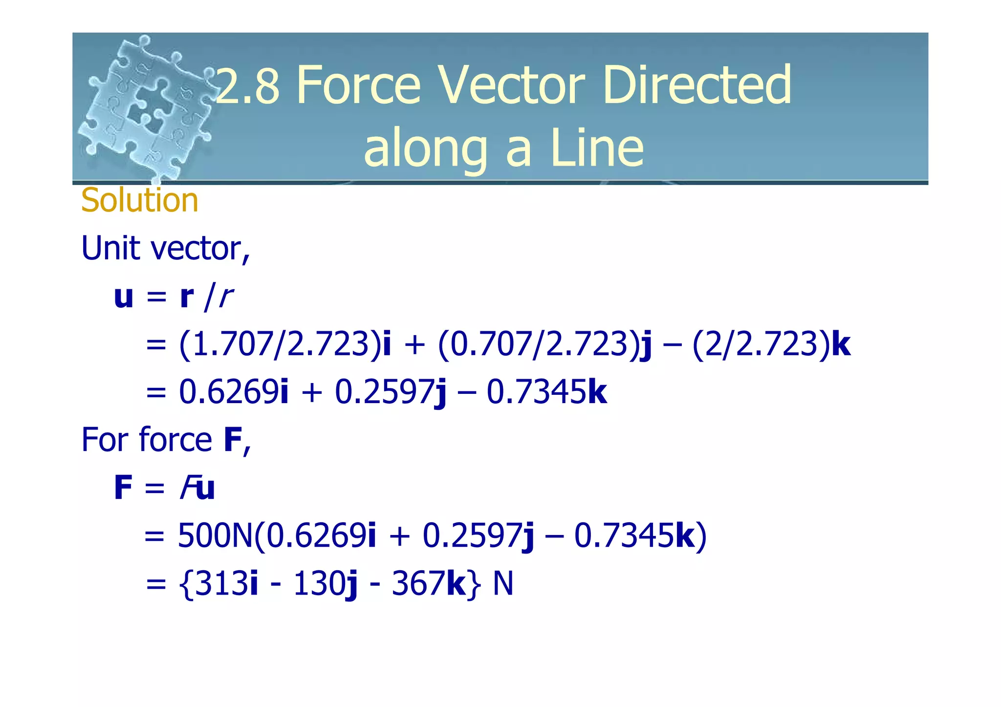 2.8 Force Vector Directed
                  along a Line
Solution
Unit vector,
  u = r /r
     = (1.707/2.723)i + (0.707/2.723)j – (2/2.723)k
     = 0.6269i + 0.2597j – 0.7345k
For force F,
  F = Fu
    = 500N(0.6269i + 0.2597j – 0.7345k)
     = {313i - 130j - 367k} N
 