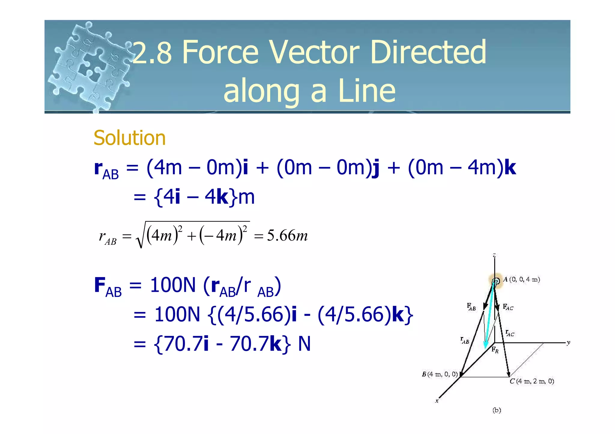 2.8 Force Vector Directed
                     along a Line
Solution
rAB = (4m – 0m)i + (0m – 0m)j + (0m – 4m)k
     = {4i – 4k}m
rAB =    (4m )2 + (− 4m )2   = 5.66m


FAB = 100N (rAB/r AB)
    = 100N {(4/5.66)i - (4/5.66)k}
    = {70.7i - 70.7k} N
 