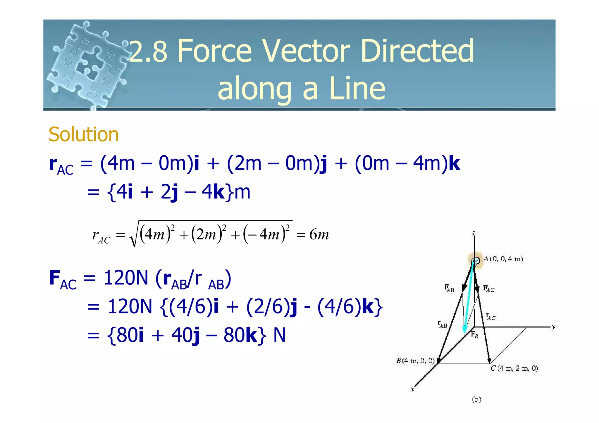 2.8 Force Vector Directed
                         along a Line
Solution
rAC = (4m – 0m)i + (2m – 0m)j + (0m – 4m)k
    = {4i + 2j – 4k}m

    rAC =   (4m )2 + (2m )2 + (− 4m )2   = 6m

FAC = 120N (rAB/r AB)
    = 120N {(4/6)i + (2/6)j - (4/6)k}
    = {80i + 40j – 80k} N
 