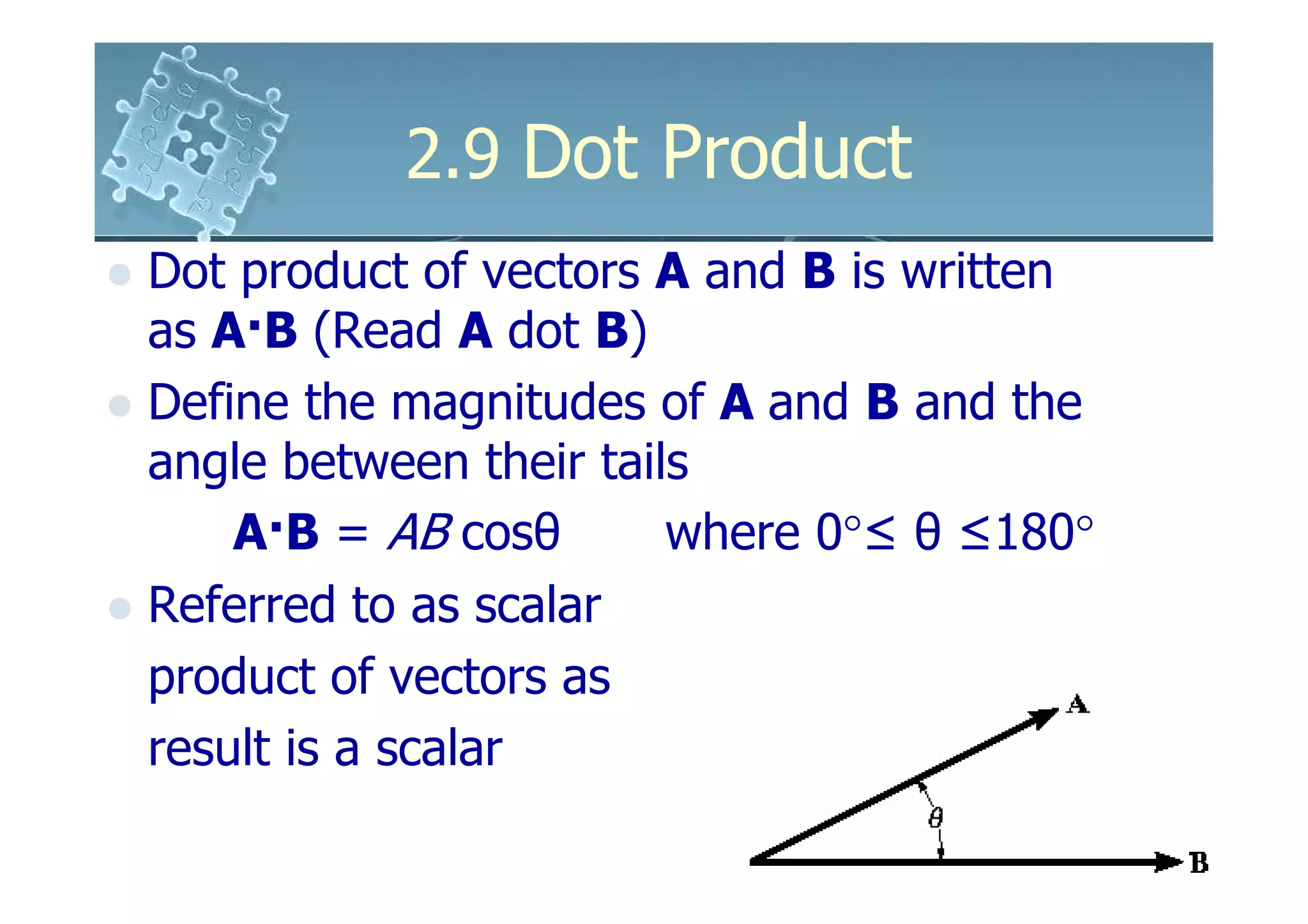 2.9 Dot Product
Dot product of vectors A and B is written
as A·B (Read A dot B)
Define the magnitudes of A and B and the
angle between their tails
    A·B = AB cosθ       where 0°≤ θ ≤180°
Referred to as scalar
product of vectors as
result is a scalar
 