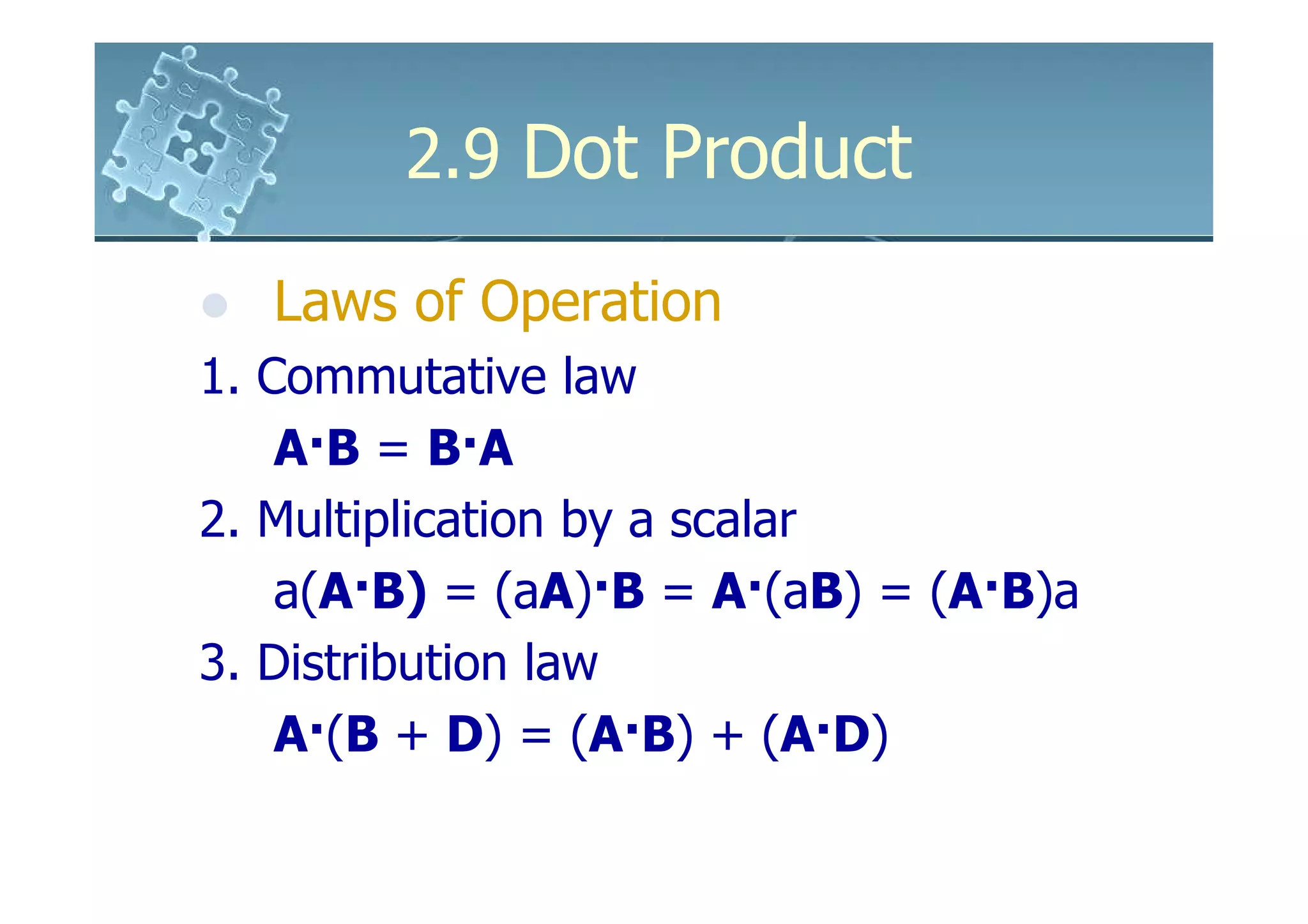 2.9 Dot Product

   Laws of Operation
1. Commutative law
    A·B = B·A
2. Multiplication by a scalar
    a(A·B) = (aA)·B = A·(aB) = (A·B)a
3. Distribution law
    A·(B + D) = (A·B) + (A·D)
 
