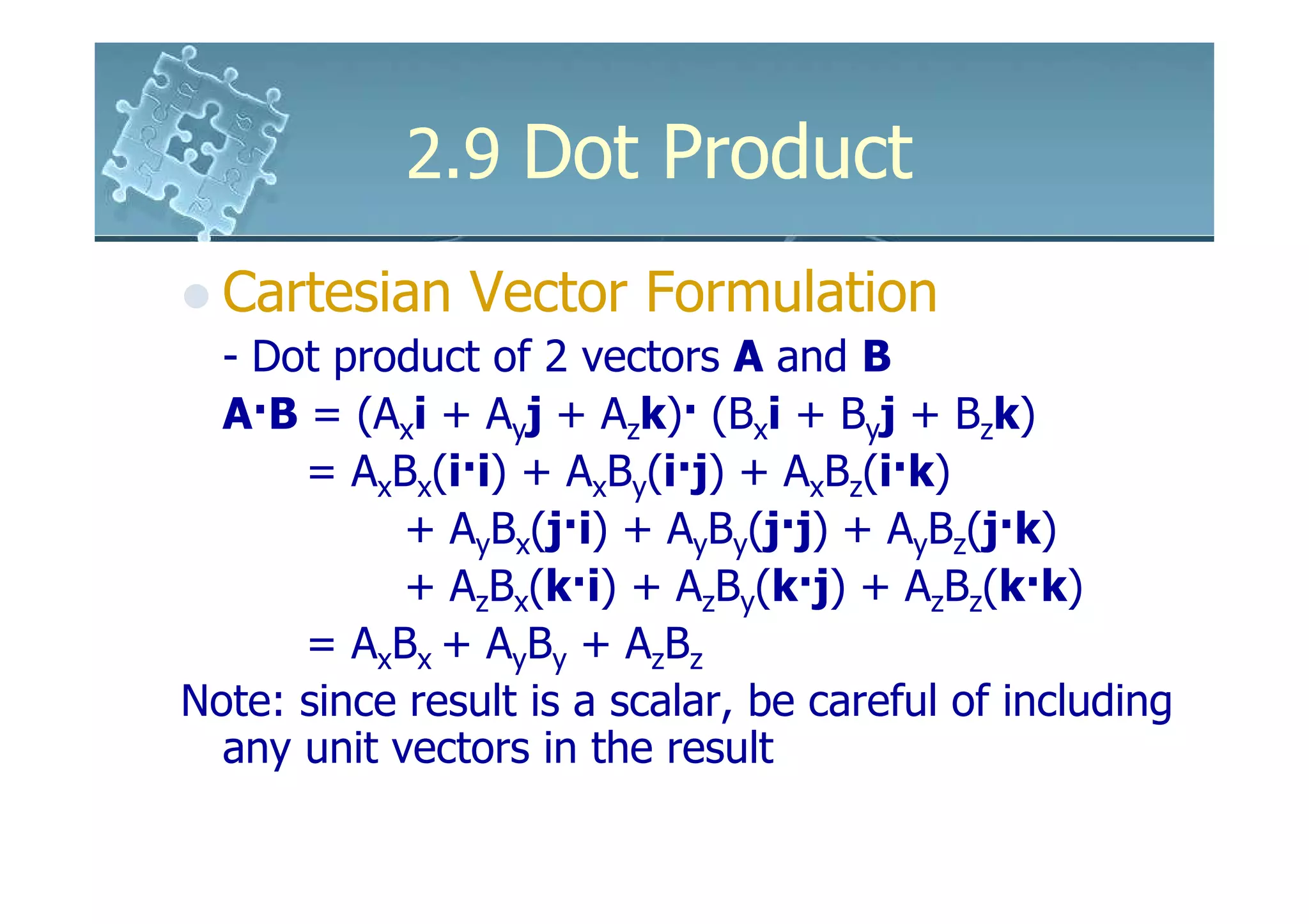 2.9 Dot Product
  Cartesian Vector Formulation
  - Dot product of 2 vectors A and B
  A·B = (Axi + Ayj + Azk)· (Bxi + Byj + Bzk)
      = AxBx(i·i) + AxBy(i·j) + AxBz(i·k)
            + AyBx(j·i) + AyBy(j·j) + AyBz(j·k)
            + AzBx(k·i) + AzBy(k·j) + AzBz(k·k)
      = AxBx + AyBy + AzBz
Note: since result is a scalar, be careful of including
  any unit vectors in the result
 