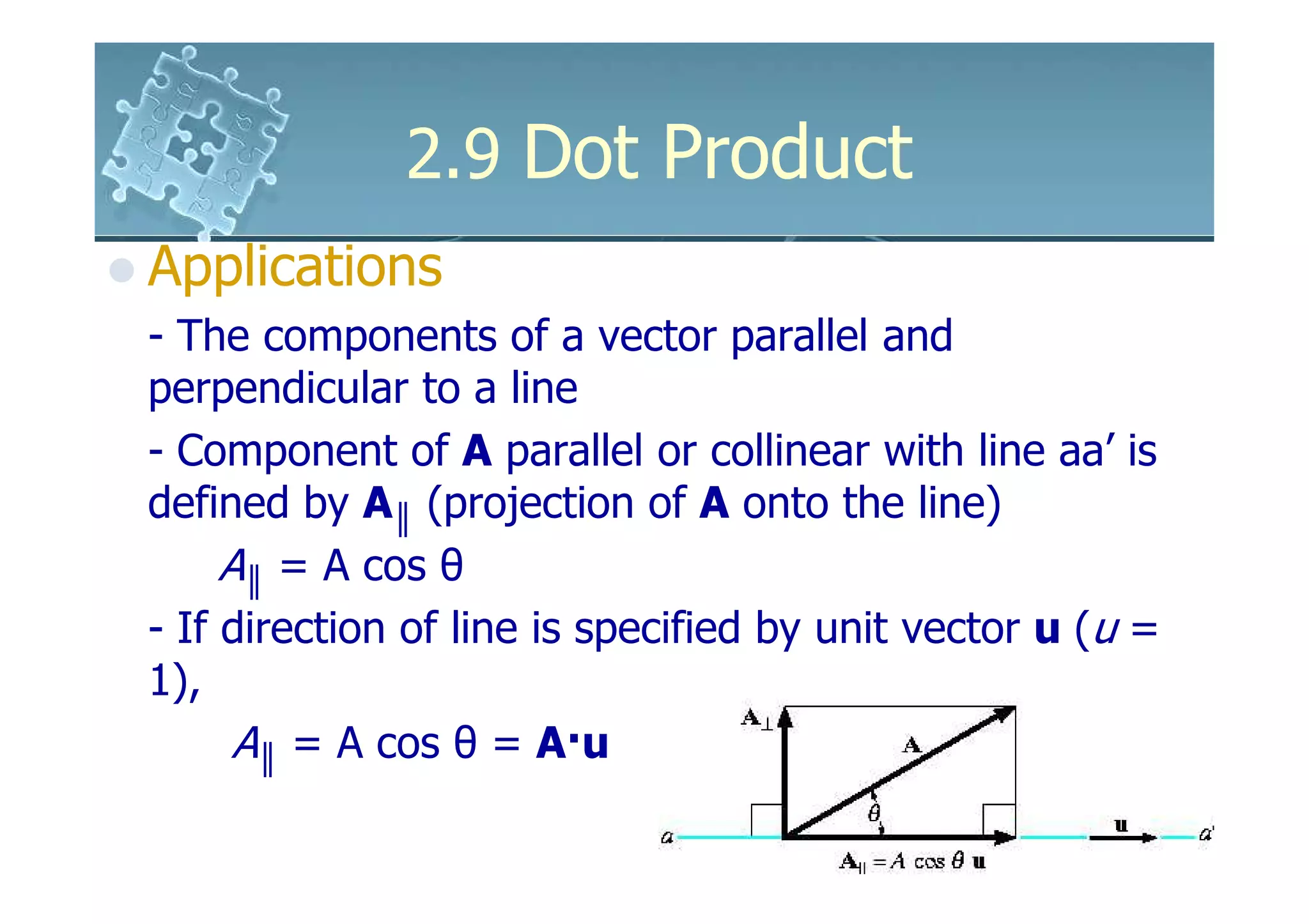 2.9 Dot Product
Applications
- The components of a vector parallel and
perpendicular to a line
- Component of A parallel or collinear with line aa’ is
defined by A║ (projection of A onto the line)
     A║ = A cos θ
- If direction of line is specified by unit vector u (u =
1),
      A║ = A cos θ = A·u
 
