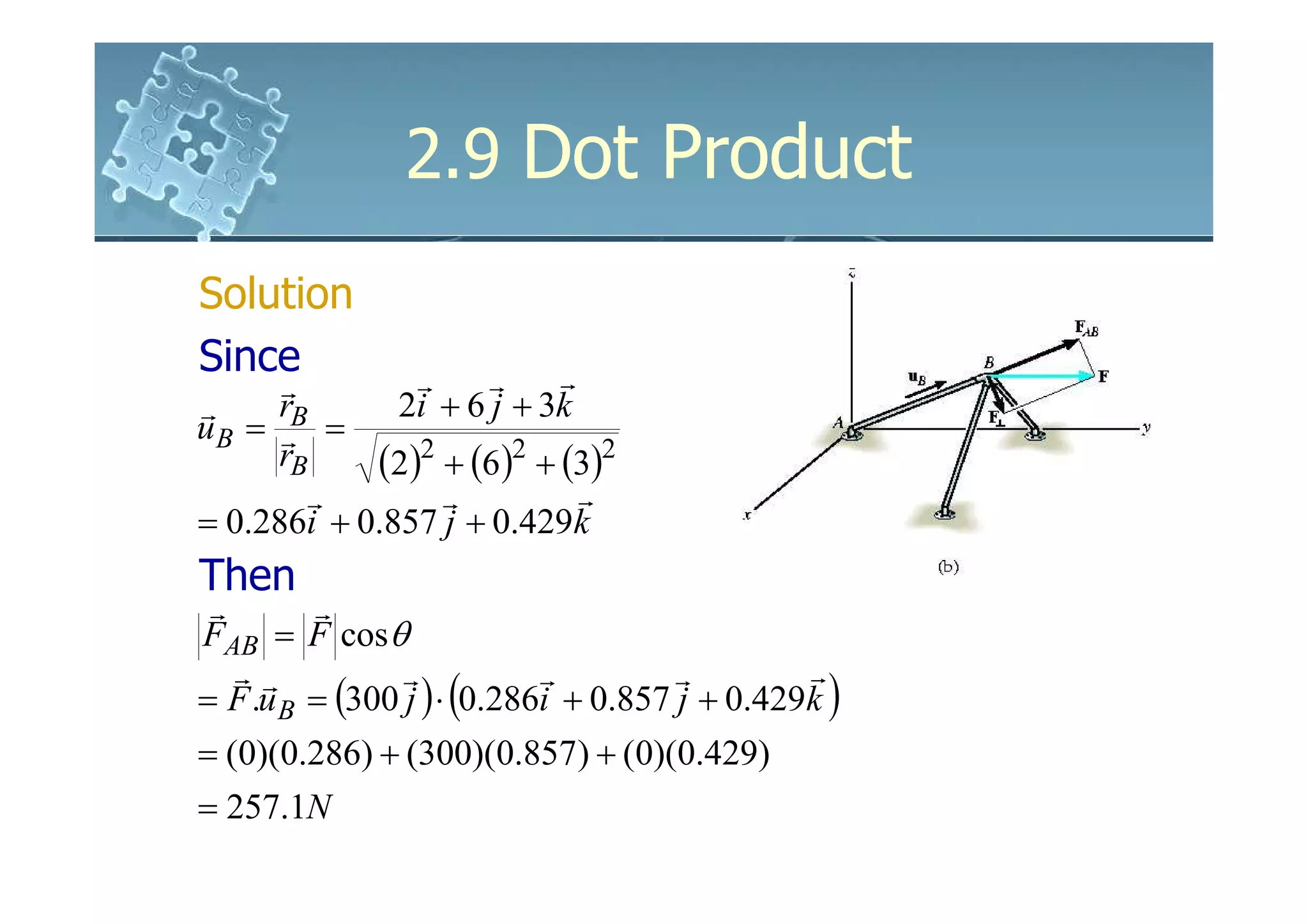 2.9 Dot Product
Solution
Since          r     r    r
      r
r     r       2i + 6 j + 3k
u B = rB =
      rB    (2)2 + (6)2 + (3)2
        r        r          r
= 0.286i + 0.857 j + 0.429k
Then
 r       r
FAB = F cosθ
   rr           r           r         r        r
= F .u B = (300 j ) ⋅ (0.286i + 0.857 j + 0.429k )
= (0)(0.286) + (300)(0.857) + (0)(0.429)
= 257.1N
 