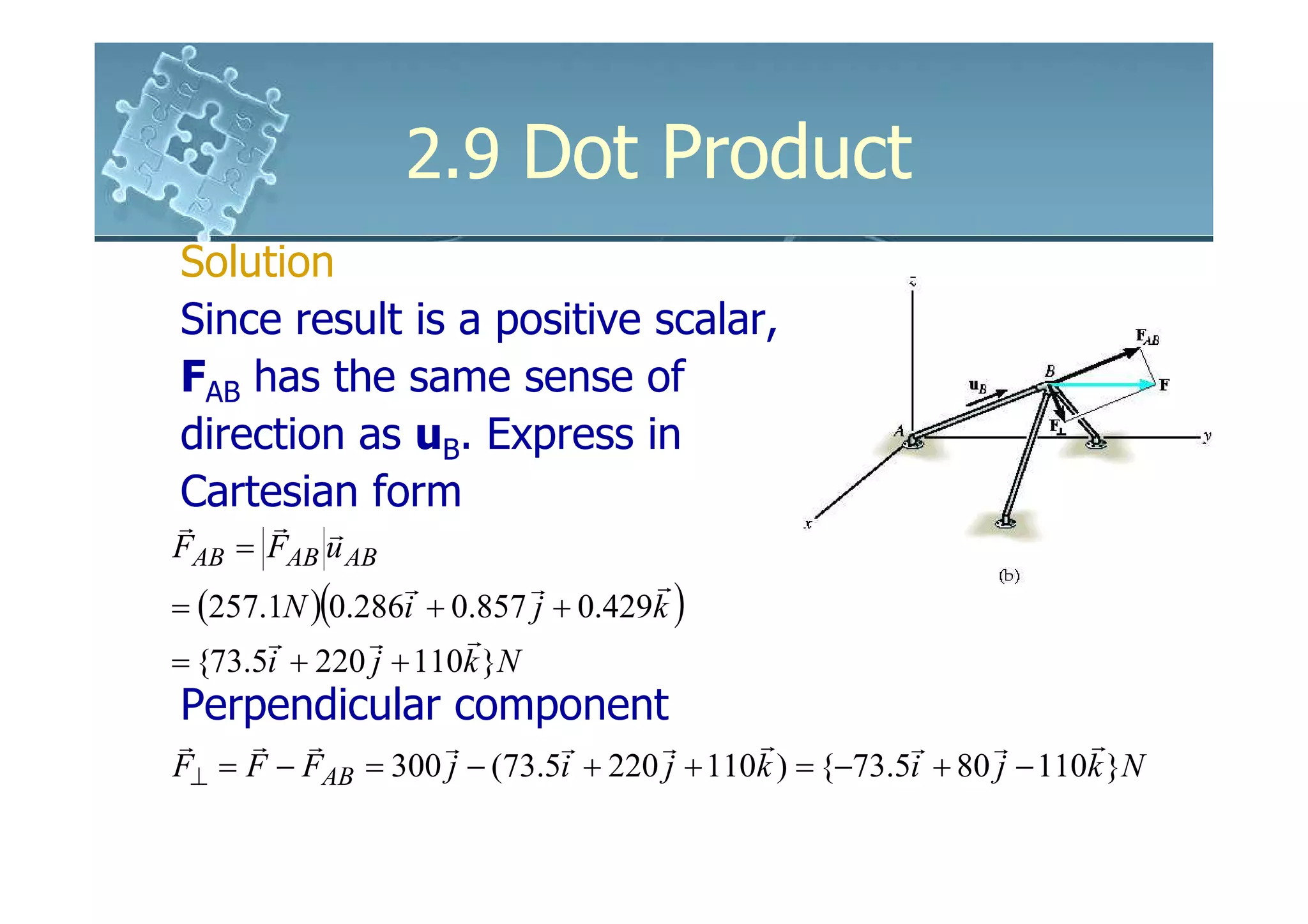 2.9 Dot Product
Solution
Since result is a positive scalar,
FAB has the same sense of
direction as uB. Express in
Cartesian form
r     r r
FAB = FAB u AB
                  r        r        r
= (257.1N )(0.286i + 0.857 j + 0.429k )
       r       r      r
= {73.5i + 220 j + 110k }N
Perpendicular component
r    r r           r        r       r      r           r      r      r
F⊥ = F − FAB = 300 j − (73.5i + 220 j + 110k ) = {−73.5i + 80 j − 110k }N
 