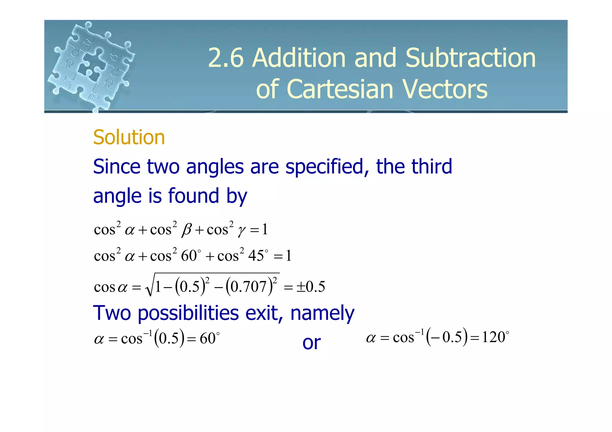 2.6 Addition and Subtraction
                        of Cartesian Vectors
Solution
Since two angles are specified, the third
angle is found by
cos 2 α + cos 2 β + cos 2 γ = 1
cos 2 α + cos 2 60o + cos 2 45o = 1
cos α = 1 − (0.5) − (0.707 ) = ±0.5
                   2              2


Two possibilities exit, namely
α = cos −1 (0.5) = 60o   or    α = cos −1 (− 0.5) = 120o
 