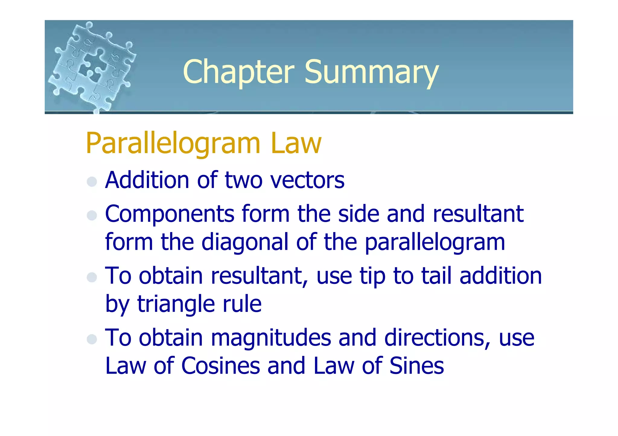 Chapter Summary

Parallelogram Law
 Addition of two vectors
 Components form the side and resultant
 form the diagonal of the parallelogram
 To obtain resultant, use tip to tail addition
 by triangle rule
 To obtain magnitudes and directions, use
 Law of Cosines and Law of Sines
 