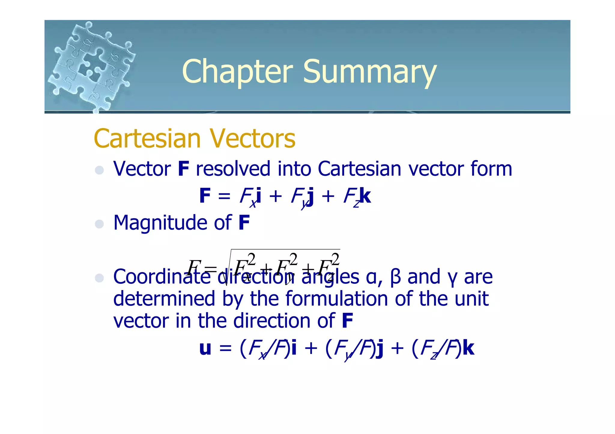 Chapter Summary

Cartesian Vectors
 Vector F resolved into Cartesian vector form
          F = Fxi + Fyj + Fzk
 Magnitude of F
                2   2    2
        F = Fx + Fy + Fz
 Coordinate direction angles α, β and γ are
 determined by the formulation of the unit
 vector in the direction of F
           u = (Fx/F)i + (Fy/F)j + (Fz/F)k
 